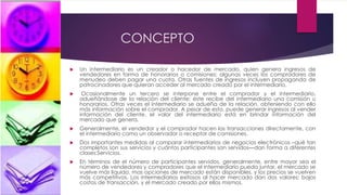 CONCEPTO
 Un intermediario es un creador o hacedor de mercado, quien genera ingresos de
vendedores en forma de honorarios o comisiones; algunas veces los compradores de
menudeo deben pagar una cuota. Otras fuentes de ingresos incluyen propaganda de
patrocinadores que quieran acceder al mercado creado por el intermediario.
 Ocasionalmente un tercero se interpone entre el comprador y el intermediario,
adueñándose de la relación del cliente; éste recibe del intermediario una comisión u
honorarios. Otras veces el intermediario se adueña de la relación, obteniendo con ello
más información sobre el comprador. A pesar de esto, puede generar ingresos al vender
información del cliente, el valor del intermediario está en brindar información del
mercado que genera.
 Generalmente, el vendedor y el comprador hacen las transacciones directamente, con
el intermediario como un observador o receptor de comisiones.
 Dos importantes medidas al comparar intermediarios de negocios electrónicos –qué tan
completos son sus servicios y cuántos participantes son servidos—dan forma a diferentes
clases:Servicios.
 En términos de el número de participantes servidos, generalmente, entre mayor sea el
número de vendedores y compradores que el intermediario pueda juntar, el mercado se
vuelve más líquido, mas opciones de mercado están disponibles, y los precios se vuelven
más competitivos. Los intermediarios exitosos al hacer mercado dan dos valores: bajos
costos de transacción, y el mercado creado por ellos mismos.
 