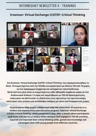 INTERMEDIAKT NEWSLETTER 4 - TRAININGS
Στο Erasmus+ Virtual Exchange (CS)TEP: Critical Thinking που πραγματοποιηθηκε το
Μαίο, 10 συμμετέχοντες από την Ελλάδα συνεργάστηκαν με άλλους 104 από 10 χώρες,
σε ένα πρόγραμμα σύγχρονης και ασύγχρονης τηλεκπαίδευσης.
Μετά από ένα μήνα όπου οι συμμετέχοντες κάθε εβδομάδα λάμβαναν μέρος σε ένα
διαδικτυακό διάλογο 1,5 ώρας και ασχολήθηκαν με TED-ED δραστηριότητες,
απέκτησαν και βελτίωσαν τις δεξιότητες τους σχετικά με την κριτική σκέψη,
απέκτησαν νέες γνώσεις και αντάλλαξαν απόψεις με νέους από διαφορετικές χώρες.
10 participants from Greece collaborated with 104 others from 10 countries in a
modern and asynchronous tele-education program, Erasmus+ Virtual Exchange
(CS)TEP: Critical Thinking, which completed in May. After a month where participants
each week took part in a 1.5-hour online dialogue and engaged in TED-ED activities,
acquired and improved their critical thinking skills, gained new knowledge and
exchanged views with young people from different countries.
Erasmus+ Virtual Exchange (CS)TEP: Critical Thinking
 
