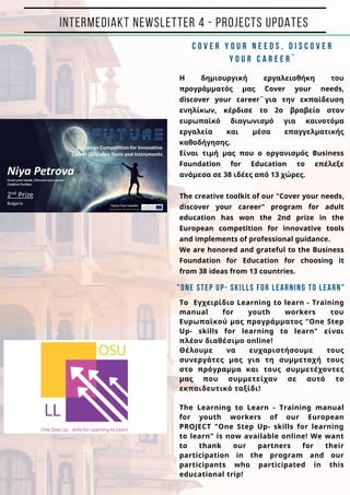 INTERMEDIAKT NEWSLETTER 4 - PROJECTS UPDATES
C O V E R Y O U R N E E D S , D I S C O V E R
Y O U R C A R E E R ¨
H δημιουργική εργαλειοθήκη του
προγράμματός μας ¨Cover your needs,
discover your career¨για την εκπαίδευση
ενηλίκων, κέρδισε το 2ο βραβείο στον
ευρωπαϊκό διαγωνισμό για καινοτόμα
εργαλεία και μέσα επαγγελματικής
καθοδήγησης.
Είναι τιμή μας που ο οργανισμός Business
Foundation for Education το επέλεξε
ανάμεσα σε 38 ιδέες από 13 χώρες.
The creative toolkit of our "Cover your needs,
discover your career" program for adult
education has won the 2nd prize in the
European competition for innovative tools
and implements of professional guidance.
We are honored and grateful to the Business
Foundation for Education for choosing it
from 38 ideas from 13 countries.
"One Step Up- skills for learning to learn"
To Εγχειρίδιο Learning to learn - Training
manual for youth workers του
Ευρωπαϊκού μας προγράμματος "One Step
Up- skills for learning to learn" είναι
πλέον διαθέσιμο online!
Θέλουμε να ευχαριστήσουμε τους
συνεργάτες μας για τη συμμετοχή τους
στο πρόγραμμα και τους συμμετέχοντες
μας που συμμετείχαν σε αυτό το
εκπαιδευτικό ταξίδι!
The Learning to Learn - Training manual
for youth workers of our European
PROJECT "One Step Up- skills for learning
to learn" is now available online! We want
to thank our partners for their
participation in the program and our
participants who participated in this
educational trip!
 