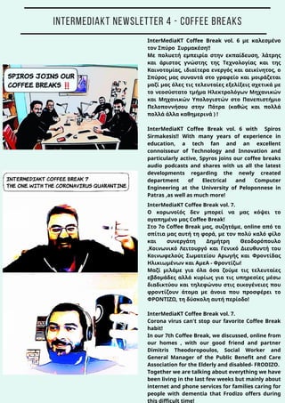 InterMediaKT Coffee Break vol. 7.
Ο κορωνοϊός δεν μπορεί να μας κόψει το
αγαπημένο μας Coffee Break!
Στο 7o Coffee Break μας, συζητάμε, online από τα
σπίτια μας αυτή τη φορά, με τον πολύ καλό φίλο
και συνεργάτη Δημήτρη Θεοδορόπουλο
,Κοινωνικό Λειτουργό και Γενικό Διευθυντή του
Κοινωφελούς Σωματείου Αρωγής και Φροντίδας
Ηλικιωμένων και ΑμεΑ - Φροντίζω!
Μαζί μιλάμε για όλα όσα ζούμε τις τελευταίες
εβδομάδες αλλά κυρίως για τις υπηρεσίες μέσω
διαδικτύου και τηλεφώνου στις οικογένειες που
φροντίζουν άτομα με άνοια που προσφέρει το
ΦΡΟΝΤΙΖΩ, τη δύσκολη αυτή περίοδο!
InterMediaKT Coffee Break vol. 7.
Corona virus can't stop our favorite Coffee Break
habit!
In our 7th Coffee Break, we discussed, online from
our homes , with our good friend and partner
Dimitris Theodoropoulos, Social Worker and
General Manager of the Public Benefit and Care
Association for the Elderly and disabled- FRODIZO.
Together we are talking about everything we have
been living in the last few weeks but mainly about
internet and phone services for families caring for
people with dementia that Frodizo offers during
this difficult time!
InterMediaKT Coffee Break vol. 6 με καλεσμένο
τον Σπύρο Συρμακέση!!
Με πολυετή εμπειρία στην εκπαίδευση, λάτρης
και άριστος γνώστης της Τεχνολογίας και της
Καινοτομίας, ιδιαίτερα ενεργός και αεικίνητος, ο
Σπύρος μας συναντά στο γραφείο και μοιράζεται
μαζί μας όλες τις τελευταίες εξελίξεις σχετικά με
το νεοσύστατο τμήμα Ηλεκτρολόγων Μηχανικών
και Μηχανικών Υπολογιστών στο Πανεπιστήμιο
Πελοποννήσου στην Πάτρα (καθώς και πολλά
πολλά άλλα καθημερινά ) !
InterMediaKT Coffee Break vol. 6 with Spiros
Sirmakesis!! With many years of experience in
education, a tech fan and an excellent
connoisseur of Technology and Innovation and
particularly active, Spyros joins our coffee breaks
audio podcasts and shares with us all the latest
developments regarding the newly created
department of Electrical and Computer
Engineering at the University of Peloponnese in
Patras ,as well as much more!
INTERMEDIAKT NEWSLETTER 4 - COFFEE BREAKS
 
