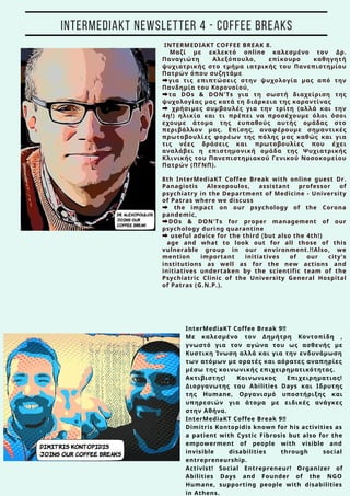 INTERMEDIAKT COFFEE BREAK 8.
Mαζί με εκλεκτό online καλεσμένο τον Δρ.
Παναγιώτη Αλεξόπουλο, επίκουρο καθηγητή
ψυχιατρικής στο τμήμα ιατρικής του Πανεπιστημίου
Πατρών όπου συζητάμε
➡για τις επιπτώσεις στην ψυχολογία μας από την
Πανδημία του Κορονοϊού,
➡τα DOs & DON'Ts για τη σωστή διαχείριση της
ψυχολογίας μας κατά τη διάρκεια της καραντίνας
➡ χρήσιμες συμβουλές για την τρίτη (αλλά και την
4η!) ηλικία και τι πρέπει να προσέχουμε όλοι όσοι
εχουμε άτομα της ευπαθούς αυτής ομάδας στο
περιβάλλον μας. Επίσης, αναφέρουμε σημαντικές
πρωτοβουλίες φορέων της πόλης μας καθώς και για
τις νέες δράσεις και πρωτοβουλίες που έχει
αναλάβει η επιστημονική ομάδα της Ψυχιατρικής
Κλινικής του Πανεπιστημιακού Γενικού Νοσοκομείου
Πατρών (ΠΓΝΠ).
8th InterMediaKT Coffee Break with online guest Dr.
Panagiotis Alexopoulos, assistant professor of
psychiatry in the Department of Medicine - University
of Patras where we discuss
➡ the impact on our psychology of the Corona
pandemic,
➡DOs & DON'Ts for proper management of our
psychology during quarantine
➡ useful advice for the third (but also the 4th!)
age and what to look out for all those of this
vulnerable group in our environment.!!Also, we
mention important initiatives of our city's
institutions as well as for the new actions and
initiatives undertaken by the scientific team of the
Psychiatric Clinic of the University General Hospital
of Patras (G.N.P.).
InterMediaKT Coffee Break 9‼
Με καλεσμένο τον Δημήτρη Κοντοπίδη ,
γνωστό για τον αγώνα του ως ασθενής με
Κυστικη Ίνωση αλλά και για την ενδυνάμωση
των ατόμων με ορατές και αόρατες αναπηρίες
μέσω της κοινωνικής επιχειρηματικότητας.
Ακτιβιστης! Κοινωνικος Επιχειρηματιας!
Διοργανωτης του Abilities Days και Ιδρυτης
της Humane, Οργανισμό υποστήριξης και
υπηρεσιών για άτομα με ειδικές ανάγκες
στην Αθήνα.
InterMediaKT Coffee Break 9‼
Dimitris Kontopidis known for his activities as
a patient with Cystic Fibrosis but also for the
empowerment of people with visible and
invisible disabilities through social
entrepreneurship.
Activist! Social Entrepreneur! Organizer of
Abilities Days and Founder of the NGO
Humane, supporting people with disabilities
in Athens.
INTERMEDIAKT NEWSLETTER 4 - COFFEE BREAKS
 