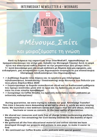 
-> Διαθέσαμε δωρεάν τους πόρους και τα εργαλεία μας (πλατφόρμα
τηλεδιασκέψεων, broadcasting / livestreaming) στην Κοινωνία των Πολιτών για
τους μήνες Απρίλιο-Μάιο 2020!
-> Συγκεντρώσαμε το δωρεάν εκπαιδευτικό υλικό και τα διαδικτυακά μαθήματα
που έχουμε αναπτύξει μέσα από τα έργα και τις δράσεις μας σε μία σελίδα,
ώστε να είναι εύκολα προσβάσιμο!
-> Συνεχίσαμε τα Coffee Breaks, τις ηχητικές συζητήσεις (audio podcasts) με
εκλεκτούς καλεσμένους!
We shared our resources and tools free of charge (video conferencing platform,
broadcasting / live streaming) for Civil Society entities for the months of April-
May 2020!
We gathered all the free educational material and online courses we have
developed through our projects and actions in one page, to make it easier to
find
We continued our Coffee Breaks audio podcasts with special guests!
Κατά τη διάρκεια της καραντίνας στην InterMediaKT, προσπαθήσαμε να
πραγματοποιήσουμε τον στόχο μας, δηλαδή την Μεταφορά Γνώσης! Αυτή τη φορά
έγινε πιο απαιτητικό καθώς έπρεπε να την μοιραστούμε ενώμέναμε σπίτι.
Γι' αυτό ξεκινήσαμε μια νέα σειρά webinars με θέματα που μας αφορούν, μας
ενδιαφέρουν, μας συναρπάζουν ή μας δημιουργούν ανησυχία σε μια ολοκαίνουρια
πλατφόρμα τηλεδιασκέψεων που δημιουργήσαμε.
During quarantine, we were trying to achieve our goal, Knowledge Transfer!
Τhis time it became more demanding as we had to share it, while we were staying
home. We launched a new webinars series with topics that we care about, interest,
fascinate or cause us concern, in the new reality of quarantine.
INTERMEDIAKT NEWSLETTER 4 - WEBINARS
 