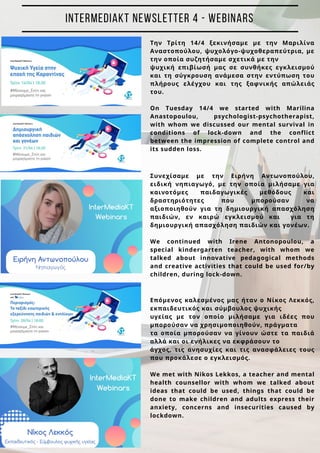 Την Τρίτη 14/4 ξεκινήσαμε με την Μαριλίνα
Αναστοπούλου, ψυχολόγο-ψυχοθεραπεύτρια, με
την οποία συζητήσαμε σχετικά με την
ψυχική επιβίωσή μας σε συνθήκες εγκλεισμού
και τη σύγκρουση ανάμεσα στην εντύπωση του
πλήρους ελέγχου και της ξαφνικής απώλειάς
του.
On Tuesday 14/4 we started with Marilina
Anastopoulou, psychologist-psychotherapist,
with whom we discussed our mental survival in
conditions of lock-down and the conflict
between the impression of complete control and
its sudden loss.
Συνεχίσαμε με την Ειρήνη Αντωνοπούλου,
ειδική νηπιαγωγό, με την οποία μιλήσαμε για
καινοτόμες παιδαγωγικές μεθόδους και
δραστηριότητες που μπορούσαν να
αξιοποιηθούν για τη δημιουργική απασχόληση
παιδιών, εν καιρώ εγκλεισμού και για τη
δημιουργική απασχόληση παιδιών και γονέων.
We continued with Irene Antonopoulou, a
special kindergarten teacher, with whom we
talked about innovative pedagogical methods
and creative activities that cοuld be used for/by
children, during lock-down.
Επόμενος καλεσμένος μας ήταν ο Νίκος Λεκκός,
εκπαιδευτικός και σύμβουλος ψυχικής
υγείας με τον οποίο μιλήσαμε για ιδέες που
μπορούσαν να χρησιμοποιηθούν, πράγματα
τα οποία μπορούσαν να γίνουν ώστε τα παιδιά
αλλά και οι ενήλικες να εκφράσουν το
άγχος, τις ανησυχίες και τις ανασφάλειες τους
που προκάλεσε ο εγκλεισμός.
We met with Nikos Lekkos, a teacher and mental
health counsellor with whom we talked about
ideas that could be used, things that could be
done to make children and adults express their
anxiety, concerns and insecurities caused by
lockdown.
INTERMEDIAKT NEWSLETTER 4 - WEBINARS
 