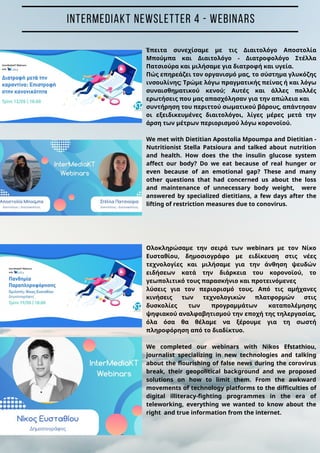 Έπειτα συνεχίσαμε με τις Διαιτολόγο Αποστολία
Μπούμπα και Διαιτολόγο - Διατροφολόγο Στέλλα
Πατσιούρα και μιλήσαμε για διατροφή και υγεία.
Πώς επηρεάζει τον οργανισμό μας, το σύστημα γλυκόζης
ινσουλίνης; Τρώμε λόγω πραγματικής πείνας ή και λόγω
συναισθηματικού κενού; Αυτές και άλλες πολλές
ερωτήσεις που μας απασχόλησαν για την απώλεια και
συντήρηση του περιττού σωματικού βάρους, απάντησαν
οι εξειδικευμένες διαιτολόγοι, λίγες μέρες μετά την
άρση των μέτρων περιορισμού λόγω κορονοϊού.
We met with Dietitian Apostolia Mpoumpa and Dietitian -
Nutritionist Stella Patsioura and talked about nutrition
and health. How does the the insulin glucose system
affect our body? Do we eat because of real hunger or
even because of an emotional gap? These and many
other questions that had concerned us about the loss
and maintenance of unnecessary body weight, were
answered by specialized dietitians, a few days after the
lifting of restriction measures due to conovirus.
Ολοκληρώσαμε την σειρά των webinars με τον Νίκο
Ευσταθίου, δημοσιογράφο με ειδίκευση στις νέες
τεχνολογίες και μιλήσαμε για την άνθηση ψευδών
ειδήσεων κατά την διάρκεια του κορονοϊού, το
γεωπολιτικό τους παρασκήνιο και προτεινόμενες
λύσεις για τον περιορισμό τους. Από τις αμήχανες
κινήσεις των τεχνολογικών πλατφορμών στις
δυσκολίες των προγραμμάτων καταπολέμησης
ψηφιακού αναλφαβητισμού την εποχή της τηλεργασίας,
όλα όσα θα θέλαμε να ξέρουμε για τη σωστή
πληροφόρηση από το διαδίκτυο.
We completed our webinars with Nikos Efstathiou,
journalist specializing in new technologies and talking
about the flourishing of false news during the corovirus
break, their geopolitical background and we proposed
solutions on how to limit them. From the awkward
movements of technology platforms to the difficulties of
digital illiteracy-fighting programmes in the era of
teleworking, everything we wanted to know about the
right and true information from the internet.
INTERMEDIAKT NEWSLETTER 4 - WEBINARS
 