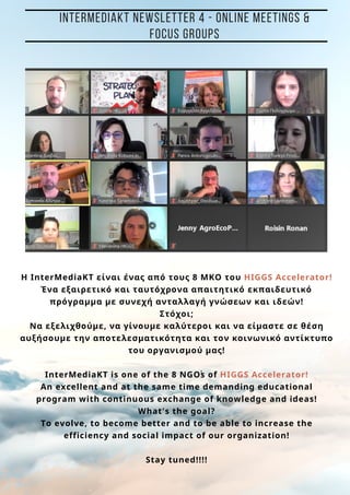 t
H InterMediaKT είναι ένας από τους 8 ΜΚΟ του HIGGS Accelerator!
Ένα εξαιρετικό και ταυτόχρονα απαιτητικό εκπαιδευτικό
πρόγραμμα με συνεχή ανταλλαγή γνώσεων και ιδεών!
Στόχοι;
Να εξελιχθούμε, να γίνουμε καλύτεροι και να είμαστε σε θέση
αυξήσουμε την αποτελεσματικότητα και τον κοινωνικό αντίκτυπο
του οργανισμού μας!
ΙnterMediaKT is one of the 8 NGOs of HIGGS Accelerator!
An excellent and at the same time demanding educational
program with continuous exchange of knowledge and ideas!
What's the goal?
To evolve, to become better and to be able to increase the
efficiency and social impact of our organization!
Stay tuned!!!!
INTERMEDIAKT NEWSLETTER 4 - ONLINE MEETINGS &
FOCUS GROUPS
 