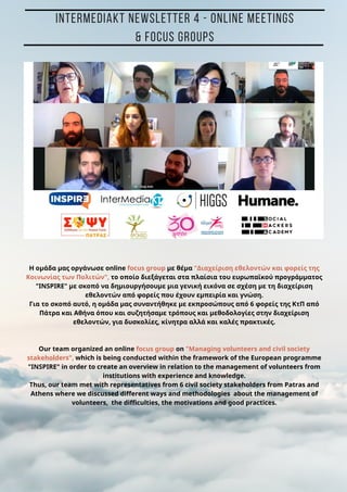 H ομάδα μας οργάνωσε online focus group με θέμα "Διαχείριση εθελοντών και φορείς της
Κοινωνίας των Πολιτών", το οποίο διεξάγεται στα πλαίσια του ευρωπαϊκού προγράμματος
"INSPIRE" με σκοπό να δημιουργήσουμε μια γενική εικόνα σε σχέση με τη διαχείριση
εθελοντών από φορείς που έχουν εμπειρία και γνώση.
Για το σκοπό αυτό, η ομάδα μας συναντήθηκε με εκπροσώπους από 6 φορείς της ΚτΠ από
Πάτρα και Αθήνα όπου και συζητήσαμε τρόπους και μεθοδολογίες στην διαχείριση
εθελοντών, για δυσκολίες, κίνητρα αλλά και καλές πρακτικές.
Our team organized an online focus group on "Managing volunteers and civil society
stakeholders", which is being conducted within the framework of the European programme
"INSPIRE" in order to create an overview in relation to the management of volunteers from
institutions with experience and knowledge.
Thus, our team met with representatives from 6 civil society stakeholders from Patras and
Athens where we discussed different ways and methodologies about the management of
volunteers, the difficulties, the motivations and good practices.
INTERMEDIAKT NEWSLETTER 4 - ONLINE MEETINGS
& FOCUS GROUPS
 
