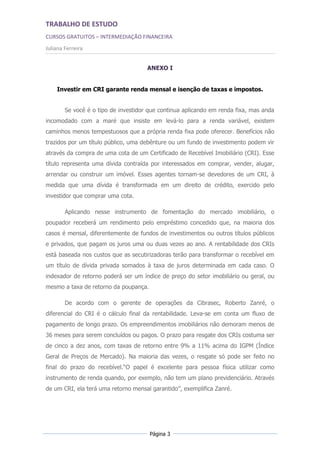 TRABALHO DE ESTUDO
CURSOS GRATUITOS – INTERMEDIAÇÃO FINANCEIRA
Juliana Ferreira


                                      ANEXO I


    Investir em CRI garante renda mensal e isenção de taxas e impostos.


        Se você é o tipo de investidor que continua aplicando em renda fixa, mas anda
incomodado com a maré que insiste em levá-lo para a renda variável, existem
caminhos menos tempestuosos que a própria renda fixa pode oferecer. Benefícios não
trazidos por um título público, uma debênture ou um fundo de investimento podem vir
através da compra de uma cota de um Certificado de Recebível Imobiliário (CRI). Esse
título representa uma dívida contraída por interessados em comprar, vender, alugar,
arrendar ou construir um imóvel. Esses agentes tornam-se devedores de um CRI, à
medida que uma dívida é transformada em um direito de crédito, exercido pelo
investidor que comprar uma cota.

        Aplicando nesse instrumento de fomentação do mercado imobiliário, o
poupador receberá um rendimento pelo empréstimo concedido que, na maioria dos
casos é mensal, diferentemente de fundos de investimentos ou outros títulos públicos
e privados, que pagam os juros uma ou duas vezes ao ano. A rentabilidade dos CRIs
está baseada nos custos que as secutirizadoras terão para transformar o recebível em
um título de dívida privada somados à taxa de juros determinada em cada caso. O
indexador de retorno poderá ser um índice de preço do setor imobiliário ou geral, ou
mesmo a taxa de retorno da poupança.

        De acordo com o gerente de operações da Cibrasec, Roberto Zanré, o
diferencial do CRI é o cálculo final da rentabilidade. Leva-se em conta um fluxo de
pagamento de longo prazo. Os empreendimentos imobiliários não demoram menos de
36 meses para serem concluídos ou pagos. O prazo para resgate dos CRIs costuma ser
de cinco a dez anos, com taxas de retorno entre 9% a 11% acima do IGPM (Índice
Geral de Preços de Mercado). Na maioria das vezes, o resgate só pode ser feito no
final do prazo do recebível.“O papel é excelente para pessoa física utilizar como
instrumento de renda quando, por exemplo, não tem um plano previdenciário. Através
de um CRI, ela terá uma retorno mensal garantido”, exemplifica Zanré.




                                       Página 3
 