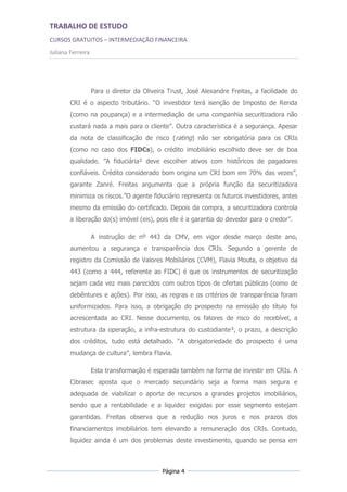 TRABALHO DE ESTUDO
CURSOS GRATUITOS – INTERMEDIAÇÃO FINANCEIRA
Juliana Ferreira




                   Para o diretor da Oliveira Trust, José Alexandre Freitas, a facilidade do
        CRI é o aspecto tributário. “O investidor terá isenção de Imposto de Renda
        (como na poupança) e a intermediação de uma companhia securitizadora não
        custará nada a mais para o cliente”. Outra característica é a segurança. Apesar
        da nota de classificação de risco (rating) não ser obrigatória para os CRIs
        (como no caso dos FIDCs), o crédito imobiliário escolhido deve ser de boa
        qualidade. ”A fiduciária² deve escolher ativos com históricos de pagadores
        confiáveis. Crédito considerado bom origina um CRI bom em 70% das vezes”,
        garante Zanré. Freitas argumenta que a própria função da securitizadora
        minimiza os riscos.”O agente fiduciário representa os futuros investidores, antes
        mesmo da emissão do certificado. Depois da compra, a securitizadora controla
        a liberação do(s) imóvel (eis), pois ele é a garantia do devedor para o credor”.

                   A instrução de nº 443 da CMV, em vigor desde março deste ano,
        aumentou a segurança e transparência dos CRIs. Segundo a gerente de
        registro da Comissão de Valores Mobiliários (CVM), Flavia Mouta, o objetivo da
        443 (como a 444, referente ao FIDC) é que os instrumentos de securitização
        sejam cada vez mais parecidos com outros tipos de ofertas públicas (como de
        debêntures e ações). Por isso, as regras e os critérios de transparência foram
        uniformizados. Para isso, a obrigação do prospecto na emissão do título foi
        acrescentada ao CRI. Nesse documento, os fatores de risco do recebível, a
        estrutura da operação, a infra-estrutura do custodiante³, o prazo, a descrição
        dos créditos, tudo está detalhado. “A obrigatoriedade do prospecto é uma
        mudança de cultura”, lembra Flavia.

                   Esta transformação é esperada também na forma de investir em CRIs. A
        Cibrasec aposta que o mercado secundário seja a forma mais segura e
        adequada de viabilizar o aporte de recursos a grandes projetos imobiliários,
        sendo que a rentabilidade e a liquidez exigidas por esse segmento estejam
        garantidas. Freitas observa que a redução nos juros e nos prazos dos
        financiamentos imobiliários tem elevando a remuneração dos CRIs. Contudo,
        liquidez ainda é um dos problemas deste investimento, quando se pensa em



                                            Página 4
 