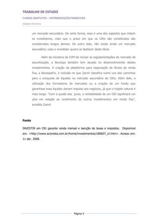 TRABALHO DE ESTUDO
CURSOS GRATUITOS – INTERMEDIAÇÃO FINANCEIRA
Juliana Ferreira


        um mercado secundário. De certa forma, esse é uma dos aspectos que inibem
        os investidores, visto que o prazo em que os CRIs são constituídos são
        considerados longos demais. Do outro lado, não existe ainda um mercado
        secundário, caso o investidor queira se desfazer deste título.

                   Além da iniciativa da CVM de revisar as regulamentações do mercado de
        securitização, a Bovespa também tem atuado no desenvolvimento destes
        investimentos. A criação da plataforma para negociação de títulos de renda
        fixa, a BovespaFix, é incluída no que Zanré classifica como uns dos caminhos
        para a conquista de liquidez no mercado secundário de CRIs. Além dele, a
        utilização dos formadores de mercados ou a criação de um fundo que
        garantisse essa liquidez dariam impulso aos negócios, já que o trajeto natural é
        mais longo. “Com a queda dos juros, a rentabilidade de um CRI significará um
        plus em relação ao rendimento de outros investimentos em renda fixa”,
        acredita Zanré.




Fonte

INVESTIR em CRI garante renda mensal e isenção de taxas e impostos. Disponível
em: <http://www.acionista.com.br/home/investimentos/180607_cri.htm>. Acesso em:
11 abr. 2008.




                                          Página 5
 