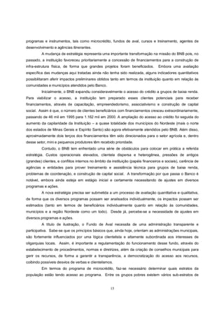programas e instrumentos, tais como microcrédito, fundos de aval, cursos e treinamento, agentes de
desenvolvimento e agências itinerantes.
         A mudança de estratégia representa uma importante transformação na missão do BNB pois, no
passado, a instituição favoreceu prioritariamente a concessão de financiamentos para a construção de
infra-estrutura física, de forma que grandes projetos foram beneficiados.          Embora uma avaliação
específica das mudanças aqui tratadas ainda não tenha sido realizada, alguns indicadores quantitativos
possibilitaram aferir impactos preliminares obtidos tanto em termos da instituição quanto em relação às
comunidades e municípios atendidos pelo Banco.
         Inicialmente, o BNB expandiu consideravelmente o acesso do crédito a grupos de baixa renda.
Para viabilizar o acesso, a instituição tem preparado esses clientes potenciais para receber
financiamentos, através de capacitação, empreendedorismo, associativismo e construção de capital
social. Assim é que, o número de clientes beneficiários com financiamentos cresceu extraordinariamente,
passando de 46 mil em 1995 para 1.162 mil em 2000. A ampliação do acesso ao crédito foi seguida do
aumento da capilaridade da Instituição – a quase totalidade dos municípios do Nordeste (mais o norte
dos estados de Minas Gerais e Espírito Santo) são agora efetivamente atendidos pelo BNB. Além disso,
aproximadamente dois terços dos financiamentos têm sido direcionados para o setor agrícola e, dentro
desse setor, mini e pequenos produtores têm recebido prioridade.
         Contudo, o BNB tem enfrentado uma série de obstáculos para colocar em prática a referida
estratégia. Custos operacionais elevados, clientela dispersa e heterogênea, pressões de antigos
(grandes) clientes, e conflitos internos no âmbito da instituição (papéis financeiros e sociais), carência de
agências e entidades para prover treinamento e assistência técnica para grupos de baixa renda,
problemas de coordenação, e construção de capital social. A transformação por que passa o Banco é
notável, embora ainda esteja em estágio inicial e certamente necessitando de ajustes em diversos
programas e ações.
         A nova estratégia precisa ser submetida a um processo de avaliação quantitativa e qualitativa,
de forma que os diversos programas possam ser analisados individualmente, os impactos possam ser
estimados (tanto em termos de beneficiários individualmente quanto em relação às comunidades,
municípios e a região Nordeste como um todo). Desde já, percebe-se a necessidade de ajustes em
diversos programas e ações.
         A título de ilustração, o Fundo de Aval necessita de uma administração transparente e
participativa. Sabe-se que os princípios básicos que, ainda hoje, orientam as administrações municipais,
são fortemente influenciados por uma lógica clientelista e altamente subordinada aos interesses de
oligarquias locais. Assim, é importante a regulamentação do funcionamento desse fundo, através do
estabelecimento de procedimentos, normas e diretrizes, além da criação de conselhos municipais para
gerir os recursos, de forma a garantir a transparência, a democratização do acesso aos recursos,
coibindo possíveis desvios de verbas e clientelismos.
         Em termos do programa de microcrédito, faz-se necessário determinar quais estratos da
população estão tendo acesso ao programa. Entre os grupos pobres existem vários sub-estratos de


                                                     15
 