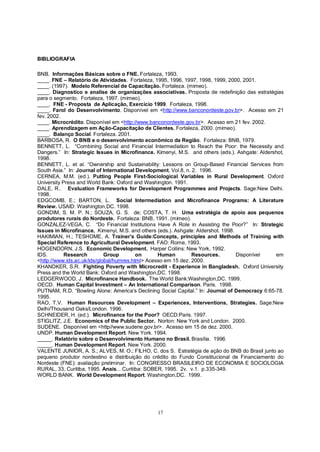 BIBLIOGRAFIA

BNB. Informações Básicas sobre o FNE. Fortaleza, 1993.
____. FNE – Relatório de Atividades. Fortaleza, 1995, 1996, 1997, 1998, 1999, 2000, 2001.
____. (1997). Modelo Referencial de Capacitação. Fortaleza. (mimeo).
____. Diagnostico e analise de organizações associativas. Proposta de redefinição das estratégias
para o segmento. Fortaleza, 1997. (mimeo).
____. FNE - Proposta de Aplicação, Exercício 1999. Fortaleza, 1998.
____. Farol do Desenvolvimento. Disponível em <http://www.banconordeste.gov.br>. Acesso em 21
fev. 2002.
____. Microcrédito. Disponível em <http://www.banconordeste.gov.br>. Acesso em 21 fev. 2002.
____. Aprendizagem em Ação-Capacitação de Clientes. Fortaleza, 2000. (mimeo).
____. Balanço Social. Fortaleza. 2001.
BARBOSA, R. O BNB e o desenvolvimento econômico da Região. Fortaleza: BNB, 1979.
BENNETT, L. “Combining Social and Financial Intermediation to Reach the Poor: the Necessity and
Dangers.” In: Strategic Issues in Microfinance. Kimenyi, M.S. and others (eds.). Ashgate: Aldershot,
1998.
BENNETT, L. et al. “Ownership and Sustainability: Lessons on Group-Based Financial Services from
South Asia.” In: Journal of International Development, Vol.8, n. 2. 1996.
CERNEA, M.M. (ed.). Putting People First-Sociological Variables in Rural Development. Oxford
University Press and World Bank: Oxford and Washington. 1991.
DALE, R.. Evaluation Frameworks for Development Programmes and Projects. Sage:New Delhi.
1998.
EDGCOMB, E.; BARTON, L. Social Intermediation and Microfinance Programs: A Literature
Review. USAID: Washington,DC. 1998.
GONDIM, S. M. P. N.; SOUZA, G. S. de; COSTA, T. H. Uma estratégia de apoio aos pequenos
produtores rurais do Nordeste. Fortaleza: BNB, 1991. (mimeo).
GONZALEZ-VEGA, C. “Do Financial Institutions Have A Role in Assisting the Poor?” In: Strategic
Issues in Microfinance. Kimenyi, M.S. and others (eds.). Ashgate: Aldershot. 1998.
HAKIMIAN, H.; TESHOME, A. Trainer’s Guide:Concepts, principles and Methods of Training with
Special Reference to Agricultural Development. FAO: Rome, 1993.
HOGENDORN, J.S. Economic Development. Harper Collins: New York, 1992.
IDS.        Research         Group        on      Human         Resources.         Disponível   em
<http://www.ids.ac.uk/ids/global/humres.html> Acesso em 15 dez. 2000.
KHANDKER, S.R. Fighting Poverty with Microcredit - Experience in Bangladesh. Oxford University
Press and the World Bank: Oxford and Washington,DC. 1998.
LEDGERWOOD, J. Microfinance Handbook. The World Bank:Washington,DC. 1999.
OECD. Human Capital Investment – An International Comparison. Paris. 1998.
PUTNAM, R.D. “Bowling Alone: America’s Declining Social Capital.” In: Journal of Democracy 6:65-78.
1995.
RAO, T.V. Human Resources Development – Experiences, Interventions, Strategies. Sage:New
Delhi/Thousand Oaks/London. 1996.
SCHNEIDER, H. (ed.). Microfinance for the Poor? OECD:Paris. 1997.
STIGLITZ, J.E. Economics of the Public Sector. Norton: New York and London. 2000.
SUDENE. Disponível em <http//www.sudene.gov.br>. Acesso em 15 de dez. 2000.
UNDP. Human Development Report. New York. 1994.
_____. Relatório sobre o Desenvolvimento Humano no Brasil. Brasília. 1996.
_____. Human Development Report. New York. 2000.
VALENTE JUNIOR, A. S.; ALVES, M. O.; FILHO, C. dos S. Estratégia de ação do BNB do Brasil junto ao
pequeno produtor nordestino e distribuição do crédito do Fundo Constitucional de Financiamento do
Nordeste (FNE): avaliação preliminar. In: CONGRESSO BRASILEIRO DE ECONOMIA E SOCIOLOGIA
RURAL, 33, Curitiba, 1995. Anais... Curitiba: SOBER, 1995. 2v. v.1. p.335-349.
WORLD BANK. World Development Report. Washington,DC. 1999.




                                                17
 