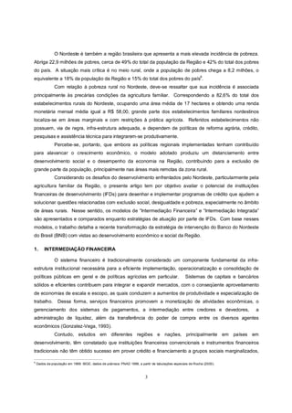 O Nordeste é também a região brasileira que apresenta a mais elevada incidência de pobreza.
Abriga 22,9 milhões de pobres, cerca de 49% do total da população da Região e 42% do total dos pobres
do país. A situação mais crítica é no meio rural, onde a população de pobres chega a 8,2 milhões, o
equivalente a 18% da população da Região e 15% do total dos pobres do país6.
               Com relação à pobreza rural no Nordeste, deve-se ressaltar que sua incidência é associada
principalmente às precárias condições da agricultura familiar. Correspondendo a 82,6% do total dos
estabelecimentos rurais do Nordeste, ocupando uma área média de 17 hectares e obtendo uma renda
monetária mensal média igual a R$ 58,00, grande parte dos estabelecimentos familiares nordestinos
localiza-se em áreas marginais e com restrições à prática agrícola. Referidos estabelecimentos não
possuem, via de regra, infra-estrutura adequada, e dependem de políticas de reforma agrária, crédito,
pesquisas e assistência técnica para integrarem-se produtivamente.
               Percebe-se, portanto, que embora as políticas regionais implementadas tenham contribuído
para alavancar o crescimento econômico, o modelo adotado produziu um distanciamento entre
desenvolvimento social e o desempenho da economia na Região, contribuindo para a exclusão de
grande parte da população, principalmente nas áreas mais remotas da zona rural.
               Considerando os desafios do desenvolvimento enfrentados pelo Nordeste, particularmente pela
agricultura familiar da Região, o presente artigo tem por objetivo avaliar o potencial de instituições
financeiras de desenvolvimento (IFDs) para desenhar e implementar programas de crédito que ajudem a
solucionar questões relacionadas com exclusão social, desigualdade e pobreza, especialmente no âmbito
de áreas rurais. Nesse sentido, os modelos de “Intermediação Financeira” e “Intermediação Integrada”
são apresentados e comparados enquanto estratégias de atuação por parte de IFDs. Com base nesses
modelos, o trabalho detalha a recente transformação da estratégia de intervenção do Banco do Nordeste
do Brasil (BNB) com vistas ao desenvolvimento econômico e social da Região.

1.       INTERMEDIAÇÃO FINANCEIRA

               O sistema financeiro é tradicionalmente considerado um componente fundamental da infra-
estrutura institucional necessária para a eficiente implementação, operacionalização e consolidação de
políticas públicas em geral e de políticas agrícolas em particular.                              Sistemas de capitais e bancários
sólidos e eficientes contribuem para integrar e expandir mercados, com o conseqüente aproveitamento
de economias de escala e escopo, as quais conduzem a aumentos de produtividade e especialização de
trabalho. Dessa forma, serviços financeiros promovem a monetização de atividades econômicas, o
gerenciamento dos sistemas de pagamentos, a intermediação entre credores e devedores,                                          a
administração de liquidez, além da transferência do poder de compra entre os diversos agentes
econômicos (Gonzalez-Vega, 1993).
               Contudo, estudos em diferentes regiões e nações, principalmente em países em
desenvolvimento, têm constatado que instituições financeiras convencionais e instrumentos financeiros
tradicionais não têm obtido sucesso em prover crédito e financiamento a grupos sociais marginalizados,

6
    Dados da população em 1999: IBGE; dados de pobreza: PNAD 1999, a partir de tabulações especiais de Rocha (2000).



                                                                        3
 