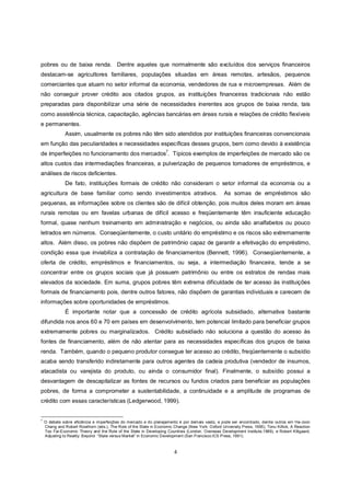 pobres ou de baixa renda. Dentre aqueles que normalmente são excluídos dos serviços financeiros
destacam-se agricultores familiares, populações situadas em áreas remotas, artesãos, pequenos
comerciantes que atuam no setor informal da economia, vendedores de rua e microempresas. Além de
não conseguir prover crédito aos citados grupos, as instituições financeiras tradicionais não estão
preparadas para disponibilizar uma série de necessidades inerentes aos grupos de baixa renda, tais
como assistência técnica, capacitação, agências bancárias em áreas rurais e relações de crédito flexíveis
e permanentes.
               Assim, usualmente os pobres não têm sido atendidos por instituições financeiras convencionais
em função das peculiaridades e necessidades específicas desses grupos, bem como devido à existência
                                                                     7
de imperfeições no funcionamento dos mercados . Típicos exemplos de imperfeições de mercado são os
altos custos das intermediações financeiras, a pulverização de pequenos tomadores de empréstimos, e
análises de riscos deficientes.
               De fato, instituições formais de crédito não consideram o setor informal da economia ou a
agricultura de base familiar como sendo investimentos atrativos.                                    As somas de empréstimos são
pequenas, as informações sobre os clientes são de difícil obtenção, pois muitos deles moram em áreas
rurais remotas ou em favelas urbanas de difícil acesso e freqüentemente têm insuficiente educação
formal, quase nenhum treinamento em administração e negócios, ou ainda são analfabetos ou pouco
letrados em números. Conseqüentemente, o custo unitário do empréstimo e os riscos são extremamente
altos. Além disso, os pobres não dispõem de patrimônio capaz de garantir a efetivação do empréstimo,
condição essa que inviabiliza a contratação de financiamentos (Bennett, 1996). Conseqüentemente, a
oferta de crédito, empréstimos e financiamentos, ou seja, a intermediação financeira, tende a se
concentrar entre os grupos sociais que já possuem patrimônio ou entre os estratos de rendas mais
elevados da sociedade. Em suma, grupos pobres têm extrema dificuldade de ter acesso às instituições
formais de financiamento pois, dentre outros fatores, não dispõem de garantias individuais e carecem de
informações sobre oportunidades de empréstimos.
               É importante notar que a concessão de crédito agrícola subsidiado, alternativa bastante
difundida nos anos 60 e 70 em países em desenvolvimento, tem potencial limitado para beneficiar grupos
extremamente pobres ou marginalizados. Crédito subsidiado não soluciona a questão do acesso às
fontes de financiamento, além de não atentar para as necessidades específicas dos grupos de baixa
renda. Também, quando o pequeno produtor consegue ter acesso ao crédito, freqüentemente o subsídio
acaba sendo transferido indiretamente para outros agentes da cadeia produtiva (vendedor de insumos,
atacadista ou varejista do produto, ou ainda o consumidor final). Finalmente, o subsídio possui a
desvantagem de descapitalizar as fontes de recursos ou fundos criados para beneficiar as populações
pobres, de forma a comprometer a sustentabilidade, a continuidade e a amplitude de programas de
crédito com essas características (Ledgerwood, 1999).


7
    O debate sobre eficiência e imperfeições do mercado e do planejamento é por demais vasto, e pode ser encontrado, dentre outros em Ha-Joon
    Chang and Robert Rowthorn (eds.), The Role of the State in Economic Change (New York: Oxford University Press, 1995), Tonu Killick, A Reaction
    Too Far:Economic Theory and the Role of the State in Developing Countries (London: Overseas Development Institute,1989), e Robert Klitgaard,
    Adjusting to Reality: Beyond “State versus Market” in Economic Development (San Francisco:ICS Press, 1991).



                                                                         4
 