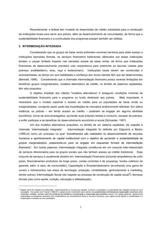 Recentemente, a ênfase tem mudado do desembolso de crédito subsidiado para a construção
de instituições locais para servir aos pobres, além do desenvolvimento de comunidades, de forma que a
sustentabilidade financeira e a continuidade dos programas possam também ser obtidas.

2. INTERMEDIAÇÃO INTEGRADA

               Considerando que os grupos de baixa renda enfrentam enormes barreiras para obter acesso a
instituições bancárias formais, os serviços financeiros tradicionais oferecidos por essas instituições
tendem a causar limitado impacto nas camadas sociais de baixa renda, de forma que instituições
financeiras de desenvolvimento precisam criar mecanismos para preencher as lacunas criadas pela
pobreza, analfabetismo, sexo, raça e isolacionismo.                                 Instituições locais devem ser construídas e
acompanhadas, ao tempo em que habilidades e confiança dos novos clientes têm que ser desenvolvidas
(Bennett, 1998).            Considerando que a chamada intermediação financeira possui severas limitações em
beneficiar grupos marginalizados, modelos alternativos de crédito, no âmbito de sistemas capitalistas,
têm sido propostos.
               O objetivo imediato dos citados “modelos alternativos” é assegurar condições mínimas de
sustentabilidade financeira para o programa ou fundo destinado aos pobres.                                                Mais importante, é
necessário que o modelo expanda o acesso do crédito para as populações de baixa renda ou
marginalizadas, corrigindo assim parte das imperfeições de mercados anteriormente referidas. Em última
instância, os pobres – em tendo acesso ao crédito – poderiam se engajar em alguma atividade
econômica, tornar-se auto-empregados, aumentar suas próprias rendas e consumo, escapar da pobreza,
e enfim participar e se beneficiar do desenvolvimento econômico e social (Schneider, 1997).
               Um dos modelos alternativos propostos, no âmbito de um sistema capitalista, diz respeito à
chamada “intermediação integrada”.                          Intermediação integrada foi definida por Edgcomb e Barton
(1998:vii) como um processo no qual “investimentos são realizados no desenvolvimento de recursos
humanos e aprimoramento de capital institucional com o objetivo de aumentar a sustentabilidade de
grupos marginalizados, preparando-os para se engajar em esquemas formais de intermediação
financeira”. Em outras palavras, intermediação integrada constitui-se em um conjunto inter-relacionado
de serviços direcionados para os grupos sociais que não tenham acesso ao crédito tradicional.                                                 Esse
conjunto de serviços é usualmente dividido em: Intermediação Financeira (incluindo empréstimos de curto
prazo, financiamentos produtivos de longo prazo, contas correntes e de poupança, fundos coletivos de
garantia, além, é claro, de microcrédito); Capacitação e Empreendedorismo (envolvendo uma gama de
cursos e treinamentos nas áreas de tecnologia, produção, contabilidade, gerenciamento e marketing,
                                                                                                                                     8
dentre outros); Intermediação Social (diz respeito ao processo de construção de capital social ); Serviços
Sociais (tais como saúde, nutrição, educação e alfabetização).


8
    Capital social diz respeito às instituições, relacionamentos e normas que ajudam a formar a qualidade e a quantidade das relações sociais de uma
    sociedade. De acordo com Putnam (1995:67), capital social é entendido como sendo “as características intrínsecas da organização social tais como
    conexões, contatos, normas, alem da confiança que facilitam a coordenação e cooperação para beneficio mutuo”. Em outras palavras, capital social
    potencializa os benefícios advindos dos investimentos em infra-estrutura física e recursos humanos, pois capital social facilita a coordenação e a
    cooperação no âmbito de uma sociedade.




                                                                           5
 