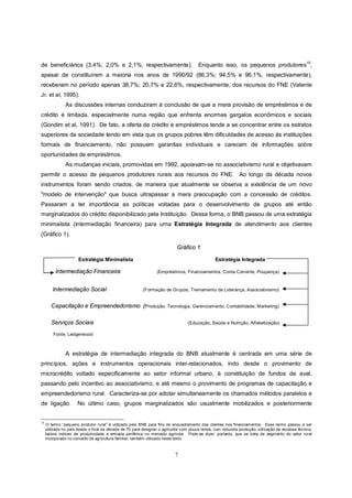 de beneficiários (3,4%; 2,0% e 2,1%, respectivamente).                                  Enquanto isso, os pequenos produtores10,
apesar de constituírem a maioria nos anos de 1990/92 (86,3%; 94,5% e 96,1%, respectivamente),
receberam no período apenas 38,7%; 20,7% e 22,6%, respectivamente, dos recursos do FNE (Valente
Jr. et al, 1995).
                As discussões internas conduziram à conclusão de que a mera provisão de empréstimos e de
crédito é limitada, especialmente numa região que enfrenta enormes gargalos econômicos e sociais
(Gondim et al, 1991). De fato, a oferta de crédito e empréstimos tende a se concentrar entre os estratos
superiores da sociedade tendo em vista que os grupos pobres têm dificuldades de acesso às instituições
formais de financiamento, não possuem garantias individuais e carecem de informações sobre
oportunidades de empréstimos.
                As mudanças iniciais, promovidas em 1992, apoiavam-se no associativismo rural e objetivavam
permitir o acesso de pequenos produtores rurais aos recursos do FNE. Ao longo da década novos
instrumentos foram sendo criados, de maneira que atualmente se observa a existência de um novo
"modelo de intervenção" que busca ultrapassar a mera preocupação com a concessão de créditos.
Passaram a ter importância as políticas voltadas para o desenvolvimento de grupos até então
marginalizados do crédito disponibilizado pela Instituição. Dessa forma, o BNB passou de uma estratégia
minimalista (intermediação financeira) para uma Estratégia Integrada de atendimento aos clientes
(Gráfico 1).

                                                                            Gráfico 1

                       Estratégia Minimalista                                                    Estratégia Integrada

          Intermediação Financeira                               (Empréstimos, Financiamentos, Conta Corrente, Poupança)


         Intermediação Social                             (Formação de Grupos, Treinamento de Liderança, Associativismo)


        Capacitação e Empreendedorismo (Produção, Tecnologia, Gerenciamento, Contabilidade, Marketing)

        Serviços Sociais                                                          (Educação, Saúde e Nutrição, Alfabetização)

         Fonte: Ledgerwood



                A estratégia de intermediação integrada do BNB atualmente é centrada em uma série de
princípios, ações e instrumentos operacionais inter-relacionados, indo desde o provimento de
microcrédito voltado especificamente ao setor informal urbano, à constituição de fundos de aval,
passando pelo incentivo ao associativismo, e até mesmo o provimento de programas de capacitação e
empreendedorismo rural. Caracteriza-se por adotar simultaneamente os chamados métodos paralelos e
de ligação.           No último caso, grupos marginalizados são usualmente mobilizados e posteriormente


10
      O termo “pequeno produtor rural” é utilizado pelo BNB para fins de enquadramento dos clientes nos financiamentos. Esse termo passou a ser
     utilizado no país desde o final da década de 70 para designar o agricultor com pouca renda, com reduzida produção, utilização de escassa técnica,
     baixos índices de produtividade e entrada periférica no mercado agrícola. Pode-se dizer, portanto, que se trata de segmento do setor rural
     incorporado no conceito de agricultura familiar, também utilizado neste texto.



                                                                           7
 