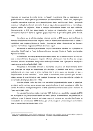 integrados em esquemas de crédito formal.                          A ‘ligação’ é geralmente feita por organizações não
governamentais ou ainda agências governamentais de desenvolvimento. Nesse caso, organizações
locais têm preparado e organizado grupos específicos para serem atendidos pelo Banco. No método
paralelo, a Instituição tem tomado a iniciativa de prover alguns dos serviços contidos na intermediação
integrada através de programas, ações e princípios especialmente criados com essa finalidade.
Alternativamente, o BNB tem subcontratado os serviços de organizações locais e instituições
educacionais objetivando treinar e organizar grupos específicos de produtores (BNB, 2000; Bennett,
1998).
               Acredita-se que a referida estratégia integrada permita ao BNB superar as imperfeições de
mercados anteriormente relacionadas, atingindo assim um maior número de beneficiários do crédito, e
contribuindo para o desenvolvimento da Região. Algumas das ações e instrumentos que fornecem
suporte à intermediação integrada do BNB são descritas a seguir.
               Em termos de intermediação financeira, os principais serviços ofertados são o programa de
microcrédito (CrediAmigo), o Fundo de Desenvolvimento Municipal (Fundo de Aval) e as chamadas
Agências Itinerantes.
               O CrediAmigo vem sendo implementado desde 1998 e tem o objetivo explícito de contribuir
para o desenvolvimento de pequenos negócios informais urbanos por meio da oferta de serviços
financeiros de forma sustentável, assegurando novas oportunidades para a geração de empregos e
crescimento da renda na Região (BNB, 2002).
               Programas de microcrédito tornaram-se importantes em países em desenvolvimento devido
seus potenciais de atingir as necessidades dos pequenos, o potencial para reduzir a pobreza,
particularmente em áreas rurais e entre mulheres, isto é, entre grupos de pessoas em que o
empobrecimento é mais acentuado11.                      Dessa forma, o microcrédito poderá contribuir para reduzir a
pobreza através de uma distribuição mais igualitária de recursos (na forma de crédito) e a criação de
oportunidades de emprego (Schneider, 1997).
               O Fundo de Aval, criado em 1998, é um mecanismo de parceria entre o BNB e as prefeituras,
através do qual o município aporta recursos para garantir (na forma de aval) operações de crédito dos
clientes. A existência dessa garantia permite ao BNB injetar na economia local dez vezes o montante do
Fundo criado (BNB, 2002).
               As Agências Itinerantes, criadas no ano de 1997, destinam-se a possibilitar a atuação do BNB
nos municípios de sua jurisdição nos quais ele não possui agência, de forma flexível, em parceria com as
prefeituras locais. A Agência Itinerante se instala a partir do momento em que são identificadas as
necessidades das comunidades. O BNB desloca, por um dia, equipe de funcionários para os municípios
onde há concentração de clientes (BNB, 2002).




11
     A idéia de microfinanças é prover acesso ao crédito para pequenos, de forma que essas populações tornem-se auto-empregadas e escapem da
     pobreza, com o conseqüente aumento de consumo e de produtividade, e entraves na produção possam ser reduzidos.



                                                                      8
 