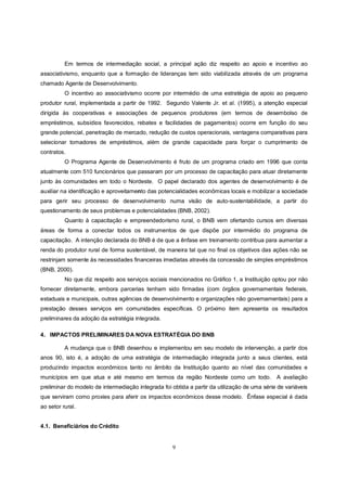 Em termos de intermediação social, a principal ação diz respeito ao apoio e incentivo ao
associativismo, enquanto que a formação de lideranças tem sido viabilizada através de um programa
chamado Agente de Desenvolvimento.
          O incentivo ao associativismo ocorre por intermédio de uma estratégia de apoio ao pequeno
produtor rural, implementada a partir de 1992. Segundo Valente Jr. et al. (1995), a atenção especial
dirigida às cooperativas e associações de pequenos produtores (em termos de desembolso de
empréstimos, subsídios favorecidos, rebates e facilidades de pagamentos) ocorre em função do seu
grande potencial, penetração de mercado, redução de custos operacionais, vantagens comparativas para
selecionar tomadores de empréstimos, além de grande capacidade para forçar o cumprimento de
contratos.
          O Programa Agente de Desenvolvimento é fruto de um programa criado em 1996 que conta
atualmente com 510 funcionários que passaram por um processo de capacitação para atuar diretamente
junto às comunidades em todo o Nordeste. O papel declarado dos agentes de desenvolvimento é de
auxiliar na identificação e aproveitamento das potencialidades econômicas locais e mobilizar a sociedade
para gerir seu processo de desenvolvimento numa visão de auto-sustentabilidade, a partir do
questionamento de seus problemas e potencialidades (BNB, 2002).
          Quanto à capacitação e empreendedorismo rural, o BNB vem ofertando cursos em diversas
áreas de forma a conectar todos os instrumentos de que dispõe por intermédio do programa de
capacitação. A intenção declarada do BNB é de que a ênfase em treinamento contribua para aumentar a
renda do produtor rural de forma sustentável, de maneira tal que no final os objetivos das ações não se
restrinjam somente às necessidades financeiras imediatas através da concessão de simples empréstimos
(BNB, 2000).
          No que diz respeito aos serviços sociais mencionados no Gráfico 1, a Instituição optou por não
fornecer diretamente, embora parcerias tenham sido firmadas (com órgãos governamentais federais,
estaduais e municipais, outras agências de desenvolvimento e organizações não governamentais) para a
prestação desses serviços em comunidades específicas. O próximo item apresenta os resultados
preliminares da adoção da estratégia integrada.

4. IMPACTOS PRELIMINARES DA NOVA ESTRATÉGIA DO BNB

          A mudança que o BNB desenhou e implementou em seu modelo de intervenção, a partir dos
anos 90, isto é, a adoção de uma estratégia de intermediação integrada junto a seus clientes, está
produzindo impactos econômicos tanto no âmbito da Instituição quanto ao nível das comunidades e
municípios em que atua e até mesmo em termos da região Nordeste como um todo. A avaliação
preliminar do modelo de intermediação integrada foi obtida a partir da utilização de uma série de variáveis
que serviram como proxies para aferir os impactos econômicos desse modelo. Ênfase especial é dada
ao setor rural.


4.1. Beneficiários do Crédito


                                                    9
 