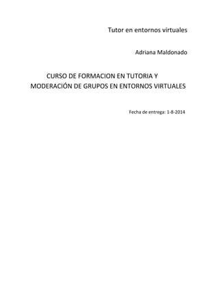Tutor en entornos virtuales
Adriana Maldonado
CURSO DE FORMACION EN TUTORIA Y
MODERACIÓN DE GRUPOS EN ENTORNOS VIRTUALES
Fecha de entrega: 1-8-2014
 