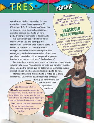 que de esas piedras quemadas, de esos
escombros, van a hacer algo nuevo?”
(Nehemías 4:2). A continuación Tobías dio
su discurso. Entre los muchos disparates
que dijo, aseguró que hasta un zorro
podía trepar por la muralla y desbaratarla.
No pude dejar que se burlaran de ese
modo. Oré en voz alta para que me
escucharan: “¡Escucha, Dios nuestro, cómo se
burlan de nosotros! Haz que sus ofensas
recaigan sobre ellos mismos: entrégalos a sus
enemigos; ¡que los lleven en cautiverio! No pases
por alto su maldad ni olvides sus pecados, porque
insultan a los que reconstruyen” (Nehemías 4:4).
Los enemigos se escurrieron como de costumbre, pero sé que
volverán a la carga. No podemos permitir que paralicen nuestra
obra. Uno podría pensar que no debieran ser tan tercos puesto
que saben que tenemos una comisión de parte del Rey.
Hemos edificado la muralla hasta la mitad de la altura
que tendrá. Los obreros están dispuestos a trabajar
duro, y yo haré todo lo que
sea necesario para
ayudarles a
continuar.
“Una vez que nuestros enemigos se
dieron cuenta de que conocíamos sus
intenciones y de que Dios había
frustrado sus planes,todos
regresamos a la muralla,cada
uno a su trabajo”
(NEHEMÍAS 4:15).
Podemos
confiar en el poder
de Dios para usarnos
en su servicio.
TRES
19
Lunes
Lee Nehemías 4:1 al 15.
Simula que eres Nehemías. En
un cuaderno, o en tu diario de estudio
de la Biblia, si lo tienes, escribe una
carta breve a Sambalat para decirle por
qué no dejarás de construir el muro.
Ora. Pide a Dios que te revele la
forma de contestar a un
“Sambalat” que aparezca en
tu vida.
MENSAJEMENSAJE
VERSÍCULO
PARA MEMORIZARVERSÍCULO
PARA MEMORIZAR
 