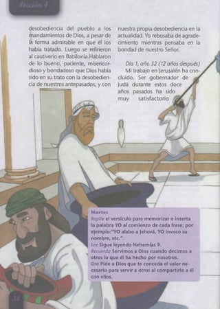 desobediencia del pueblo a los
Mandamientos de Dios, a pesar de
lá forma admirable en que él los
había tratado. Luego se refirieron
al cautiverio en Babilonia.Hablaron
de lo bueno, paciente, misericor­
dioso y bondadoso que Dios había
sido en su trato con la desobedien­
cia de nuestros antepasados, y con
Martes
Repite el versículo para memorlzar e inserta
la palabra YO al comienzo de cada frase; por
ejemplo:"YO alabo a Jehová, YO invoco su
nombre, etc.".
Lee Sigue leyendo Nehemías 9.
Recuerda Servimos a Dios cuando decimos a
otros lo que él ha hecho por nosotros.
Ora Pide a Dios que te conceda el valor ne­
cesario para servir a otros al compartirlo a él
con ellos.
nuestra propia desobediencia en la
actualidad. Yo rebosaba de agrade­
cimiento mientras pensaba en la
bondad de nuestro Señor.
Día 1, año 32 (12 años después)
Mi trabajo en jerusalén ha con­
cluido. Ser gobernador de
judá durante estos doce
iI
 