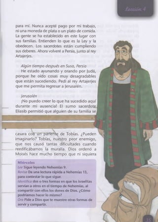 para mí. Nunca acepté pago por mi trabajo,
ni una moneda de plata o un plato de comida.
La gente se ha establecido en este lugar con
sus familias. Entienden lo que es la Ley y la
obedecen. Los sacerdotes están cumpliendo
sus deberes. Ahora volveré a Persia, junto al rey
Artajerjes.
Algún tiempo después en Susa, Persia
He estado ayunando y orando por Judá,
porque he oído cosas muy desagradables
que están sucediendo. Pedí al rey Artajerjes
que me permita regresar a jerusalén.
Ierusalén
¡No puedo creer lo que ha sucedido aquí
durante mi ausencia! El sumo
Eliasib permitió que alguien de su familia se
casara corrun pariente de Tobías. ¿Pueden
imaginarlo? Tobías, nuéstro peor enemigo,
que nos causó tantas dificultades cuando
reedificábamos la muralla. Dios ordenó a
Moisés hace mucho tiempo que ni siquiera
Miércoles
Lee Sigue leyendo Nehemías 9.
Revisa Da una lectura rápida a Nehemías 13,
para contestar lo que sigue.
Identifica dos o tres formas en que los israelitas
servían a otros en el tiempo de Nehemías, al
compartir con ellos los dones de Dios. ¿Cómo
podríamos hacer lo mismo?
Ora Pide a Dios que te muestre otras formas de
servir y compartir.
 