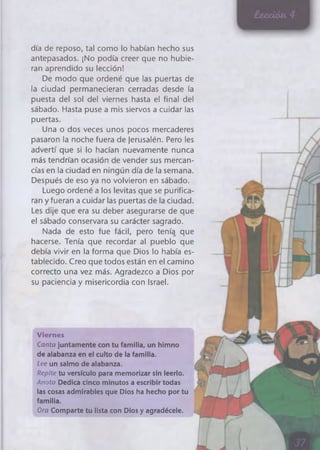 día de reposo, tal como lo habían hecho sus
antepasados. ¡No podía creer que no hubie­
ran aprendido su lección!
De modo que ordené que las puertas de
la ciudad permanecieran cerradas desde la
puesta del sol del viernes hasta el final del
sábado. Hasta puse a mis siervos a cuidar las
puertas.
Una o dos veces unos pocos mercaderes
pasaron la noche fuera de jerusalén. Pero les
advertí que si lo hacían nuevamente nunca
más tendrían ocasión de vender sus mercan­
cías en la ciudad en ningún día de la semana.
Después de eso ya no volvieron en sábado.
Luego ordené a los levitas que se purifica­
ran y fueran a cuidar las puertas de la ciudad.
Les dije que era su deber asegurarse de que
el sábado conservara su carácter sagrado.
Nada de esto fue fácil, pero tenía que
hacerse. Tenía que recordar al pueblo que
debía vivir en la forma que Dios lo había es­
tablecido. Creo que todos están en el camino
correcto una vez más. Agradezco a Dios por
su paciencia y misericordia con Israel.
Viernes
Canta juntamente con tu familia, un himno
de alabanza en el culto de la familia.
Lee un salmo de alabanza.
Repite tu versículo para memorizar sin leerlo.
Anota Dedica cinco minutos a escribir todas
las cosas admirables que Dios ha hecho por tu
familia.
Ora Comparte tu lista con Dios y agradécele. ^
 
