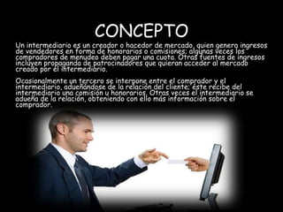 CONCEPTO
Un intermediario es un creador o hacedor de mercado, quien genera ingresos
de vendedores en forma de honorarios o comisiones; algunas veces los
compradores de menudeo deben pagar una cuota. Otras fuentes de ingresos
incluyen propaganda de patrocinadores que quieran acceder al mercado
creado por el intermediario.
Ocasionalmente un tercero se interpone entre el comprador y el
intermediario, adueñándose de la relación del cliente; éste recibe del
intermediario una comisión u honorarios. Otras veces el intermediario se
adueña de la relación, obteniendo con ello más información sobre el
comprador.
 