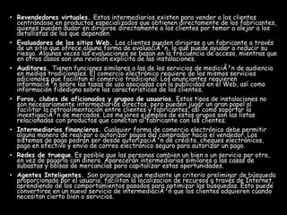 • Revendedores virtuales. Estos intermediarios existen para vender a los clientes
centrándose en productos especializados que obtienen directamente de los fabricantes,
quienes pueden dudar en dirigirse directamente a los clientes por temor a alejar a los
detallistas de los que dependen.
• Evaluadores de los sitios Web. Los clientes pueden dirigirse a un fabricante a través
de un sitio que ofrece alguna forma de evaluaciÃ³n, lo que puede ayudar a reducir su
riesgo. Algunas veces las evaluaciones se basan en la frecuencia de acceso, mientras que
en otros casos son una revisión explicita de las instalaciones.
• Auditores. Tienen funciones similares a las de los servicios de mediciÃ³n de audiencia
en medios tradicionales. El comercio electrónico requiere de los mismos servicios
adicionales que facilitan el comercio tradicional. Los anunciantes requieren
informaciÃ³n sobre las tasas de uso asociadas con la publicidad en el Web, así como
información fidedigna sobre las características de los clientes.
• Foros, clubes de aficionados y grupos de usuarios. Estos tipos de instalaciones no
son necesariamente intermediarios directos, pero pueden jugar un gran papel al
facilitar la retroalimentación entre clientes y fabricantes, así como soportar la
investigaciÃ³n de mercados. Los mejores ejemplos de estos grupos son las listas
relacionadas con productos que conectan al fabricante con los clientes.
• Intermediarios financieros. Cualquier forma de comercio electrónico debe permitir
alguna manera de realizar o autorizar pagos del comprador hacia el vendedor. Los
sistemas de pago podrán ser desde autorizaciÃ³n de crédito, cheques electrónicos,
pago en efectivo y envío de correo electrónico seguro para autorizar un pago.
• Redes de trueque. Es posible que las personas cambien un bien o un servicio por otro,
en vez de pagarlo con dinero. Aparecerán intermediarios similares a las casas de
subastas y bolsas de mercancías para capitalizar estas oportunidades.
• Agentes Inteligentes. Son programas que mediante un criterio preliminar de búsqueda
proporcionado por el usuario, facilitan la localizacion de recursos a través de Internet,
aprendiendo de los comportamientos pasados para optimizar las búsquedas. Esto puede
convertirse en un nuevo servicio de intermediaciÃ³n que los clientes adquieren cuando
necesitan cierto bien o servicios.
 