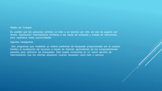Redes de Trueque.
Es posible que las personas cambien un bien o un servicio por otro, en vez de pagarlo con
dinero. Aparecerán intermediarios similares a las casas de subastas y bolsas de mercancías
para capitalizar estas oportunidades.
Agentes Inteligentes.
Son programas que mediante un criterio preliminar de búsqueda proporcionado por el usuario,
facilitan la localización de recursos a través de Internet, aprendiendo de los comportamientos
pasados para optimizar las búsquedas. Esto puede convertirse en un nuevo servicio de
intermediación que los clientes adquieren cuando necesitan cierto bien o servicio.
 