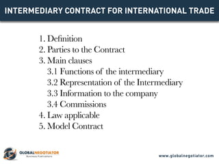 INTERMEDIARY CONTRACT FOR INTERNATIONAL TRADE
1. Definition
2. Parties to the Contract
3. Main clauses
3.1 Functions of the intermediary
3.2 Representation of the Intermediary
3.3 Information to the company
3.4 Commissions
4. Law applicable
5. Model Contract
www.globalnegotiator.com
 