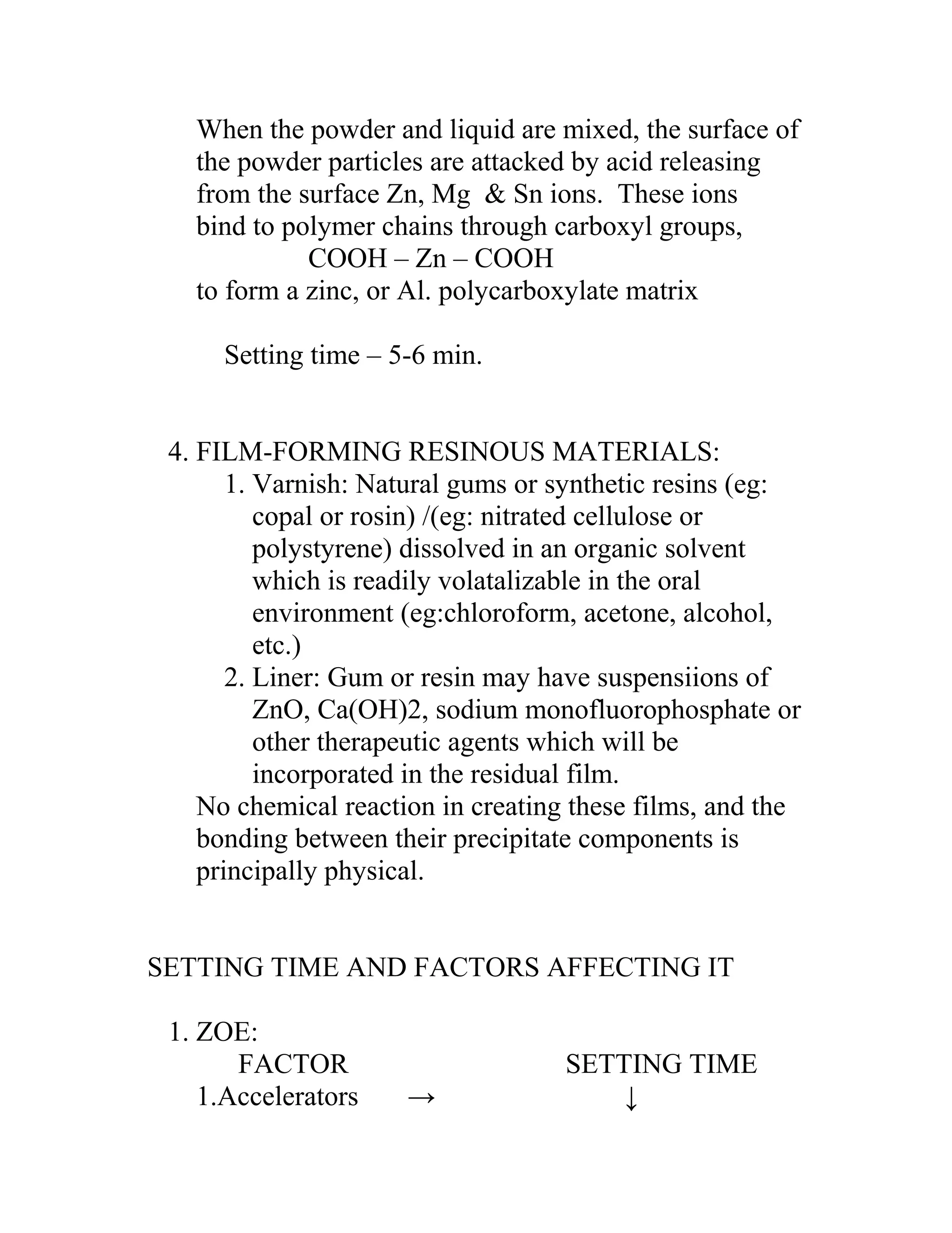 When the powder and liquid are mixed, the surface of
the powder particles are attacked by acid releasing
from the surface Zn, Mg & Sn ions. These ions
bind to polymer chains through carboxyl groups,
COOH – Zn – COOH
to form a zinc, or Al. polycarboxylate matrix
Setting time – 5-6 min.
4. FILM-FORMING RESINOUS MATERIALS:
1. Varnish: Natural gums or synthetic resins (eg:
copal or rosin) /(eg: nitrated cellulose or
polystyrene) dissolved in an organic solvent
which is readily volatalizable in the oral
environment (eg:chloroform, acetone, alcohol,
etc.)
2. Liner: Gum or resin may have suspensiions of
ZnO, Ca(OH)2, sodium monofluorophosphate or
other therapeutic agents which will be
incorporated in the residual film.
No chemical reaction in creating these films, and the
bonding between their precipitate components is
principally physical.
SETTING TIME AND FACTORS AFFECTING IT
1. ZOE:
FACTOR SETTING TIME
1.Accelerators → ↓
 