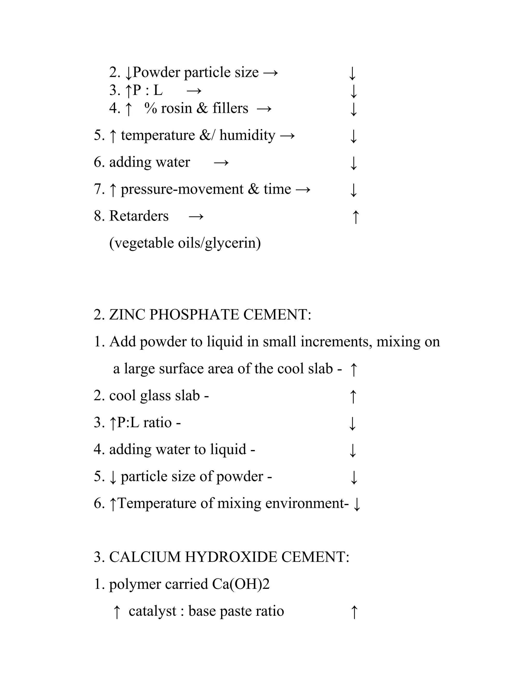 2. ↓Powder particle size → ↓
3. ↑P : L → ↓
4. ↑ % rosin & fillers → ↓
5. ↑ temperature &/ humidity → ↓
6. adding water → ↓
7. ↑ pressure-movement & time → ↓
8. Retarders → ↑
(vegetable oils/glycerin)
2. ZINC PHOSPHATE CEMENT:
1. Add powder to liquid in small increments, mixing on
a large surface area of the cool slab - ↑
2. cool glass slab - ↑
3. ↑P:L ratio - ↓
4. adding water to liquid - ↓
5. ↓ particle size of powder - ↓
6. ↑Temperature of mixing environment- ↓
3. CALCIUM HYDROXIDE CEMENT:
1. polymer carried Ca(OH)2
↑ catalyst : base paste ratio ↑
 