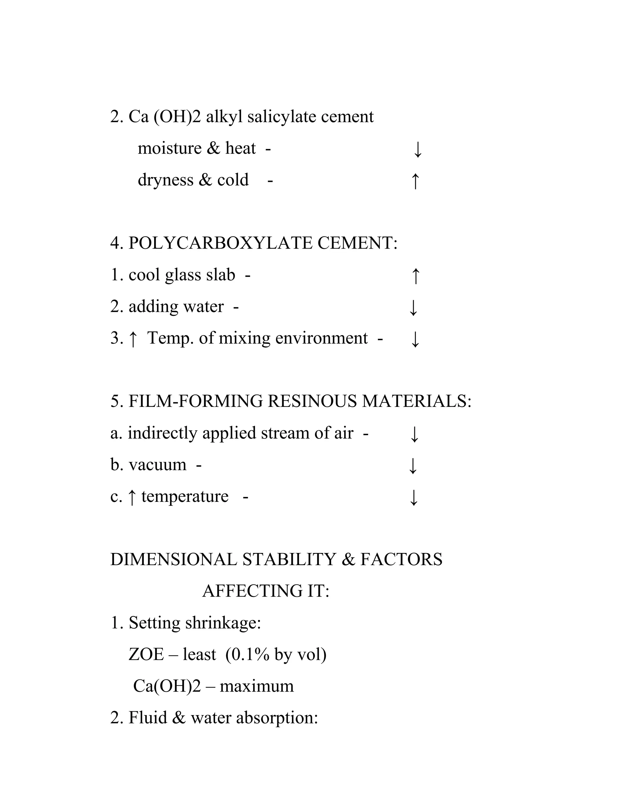 2. Ca (OH)2 alkyl salicylate cement
moisture & heat - ↓
dryness & cold - ↑
4. POLYCARBOXYLATE CEMENT:
1. cool glass slab - ↑
2. adding water - ↓
3. ↑ Temp. of mixing environment - ↓
5. FILM-FORMING RESINOUS MATERIALS:
a. indirectly applied stream of air - ↓
b. vacuum - ↓
c. ↑ temperature - ↓
DIMENSIONAL STABILITY & FACTORS
AFFECTING IT:
1. Setting shrinkage:
ZOE – least (0.1% by vol)
Ca(OH)2 – maximum
2. Fluid & water absorption:
 