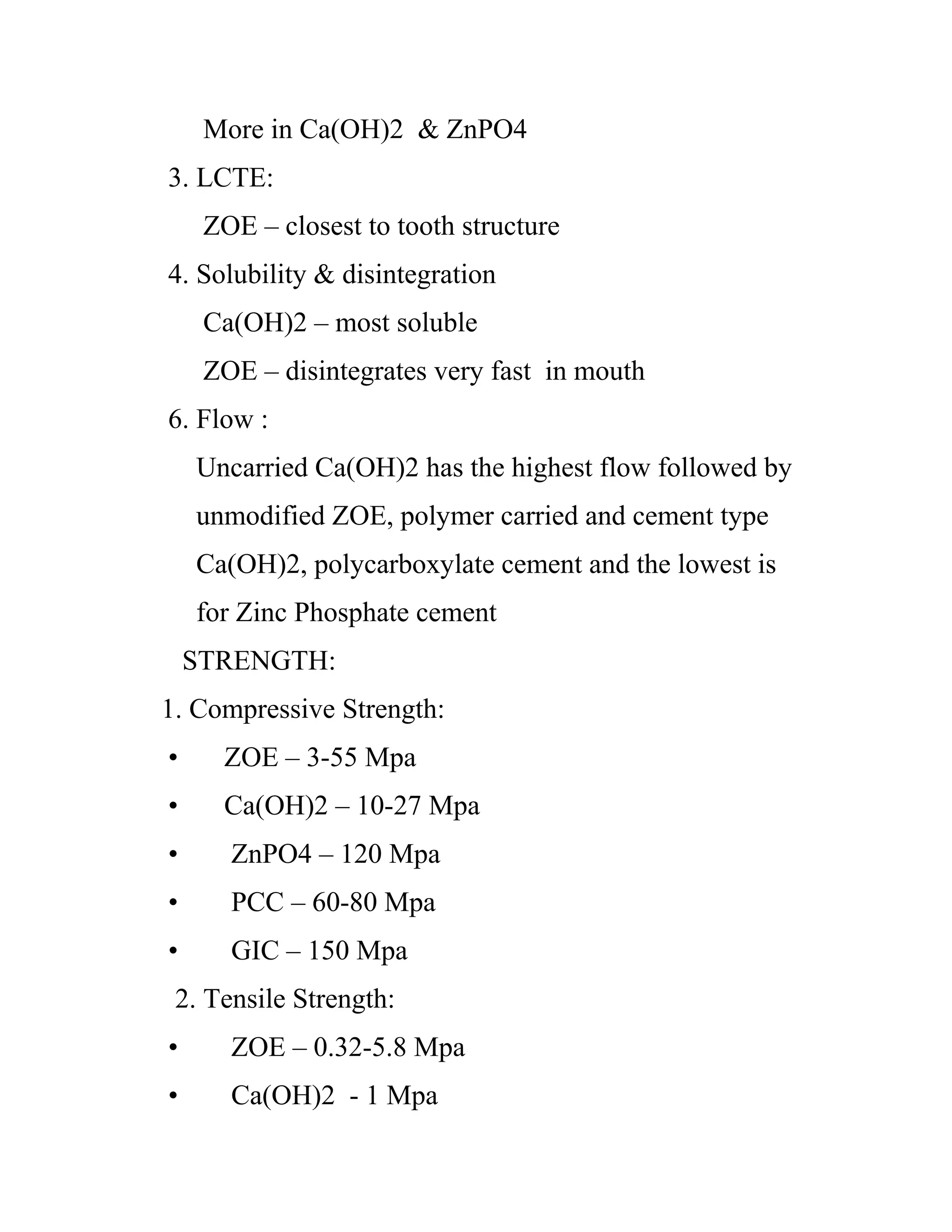 More in Ca(OH)2 & ZnPO4
3. LCTE:
ZOE – closest to tooth structure
4. Solubility & disintegration
Ca(OH)2 – most soluble
ZOE – disintegrates very fast in mouth
6. Flow :
Uncarried Ca(OH)2 has the highest flow followed by
unmodified ZOE, polymer carried and cement type
Ca(OH)2, polycarboxylate cement and the lowest is
for Zinc Phosphate cement
STRENGTH:
1. Compressive Strength:
• ZOE – 3-55 Mpa
• Ca(OH)2 – 10-27 Mpa
• ZnPO4 – 120 Mpa
• PCC – 60-80 Mpa
• GIC – 150 Mpa
2. Tensile Strength:
• ZOE – 0.32-5.8 Mpa
• Ca(OH)2 - 1 Mpa
 