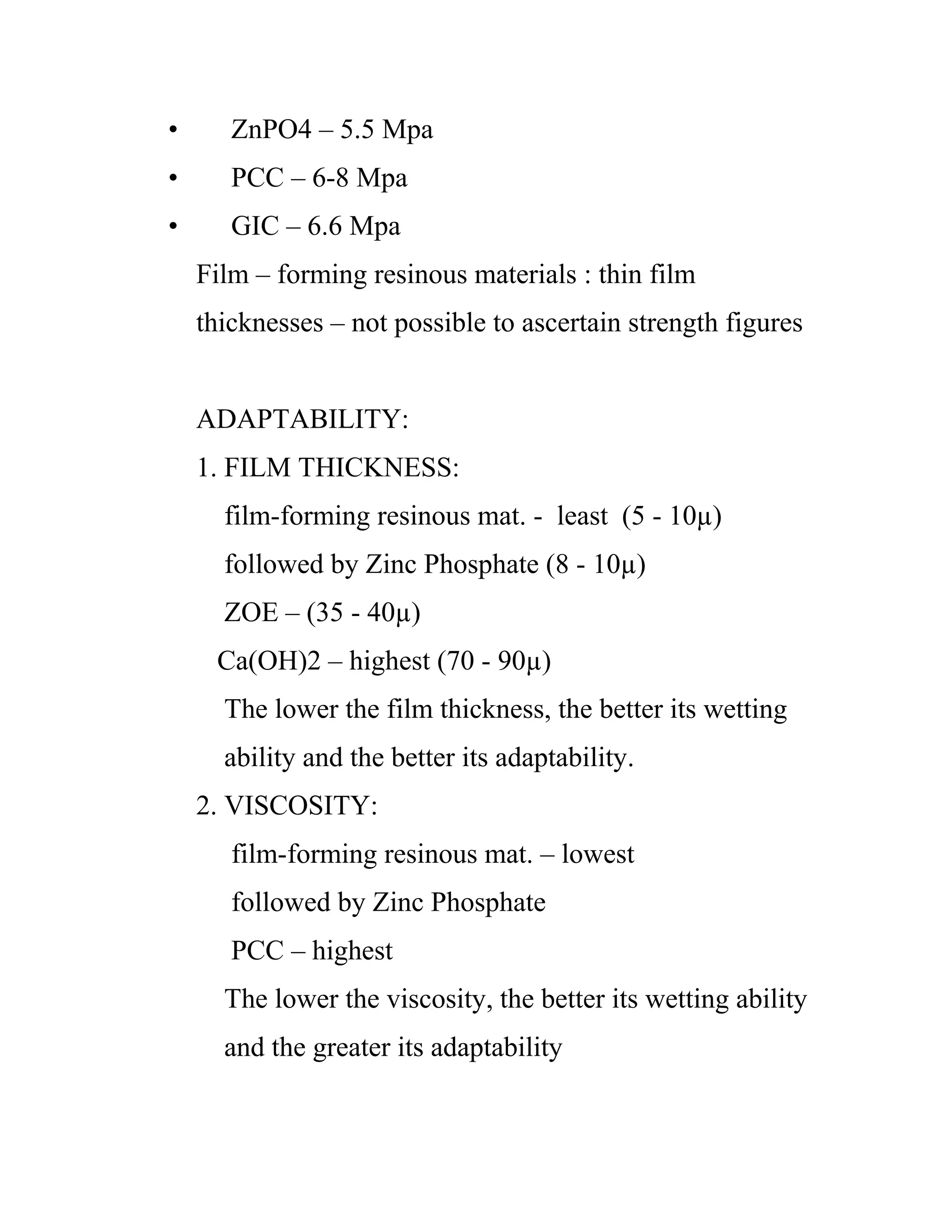 • ZnPO4 – 5.5 Mpa
• PCC – 6-8 Mpa
• GIC – 6.6 Mpa
Film – forming resinous materials : thin film
thicknesses – not possible to ascertain strength figures
ADAPTABILITY:
1. FILM THICKNESS:
film-forming resinous mat. - least (5 - 10µ)
followed by Zinc Phosphate (8 - 10µ)
ZOE – (35 - 40µ)
Ca(OH)2 – highest (70 - 90µ)
The lower the film thickness, the better its wetting
ability and the better its adaptability.
2. VISCOSITY:
film-forming resinous mat. – lowest
followed by Zinc Phosphate
PCC – highest
The lower the viscosity, the better its wetting ability
and the greater its adaptability
 