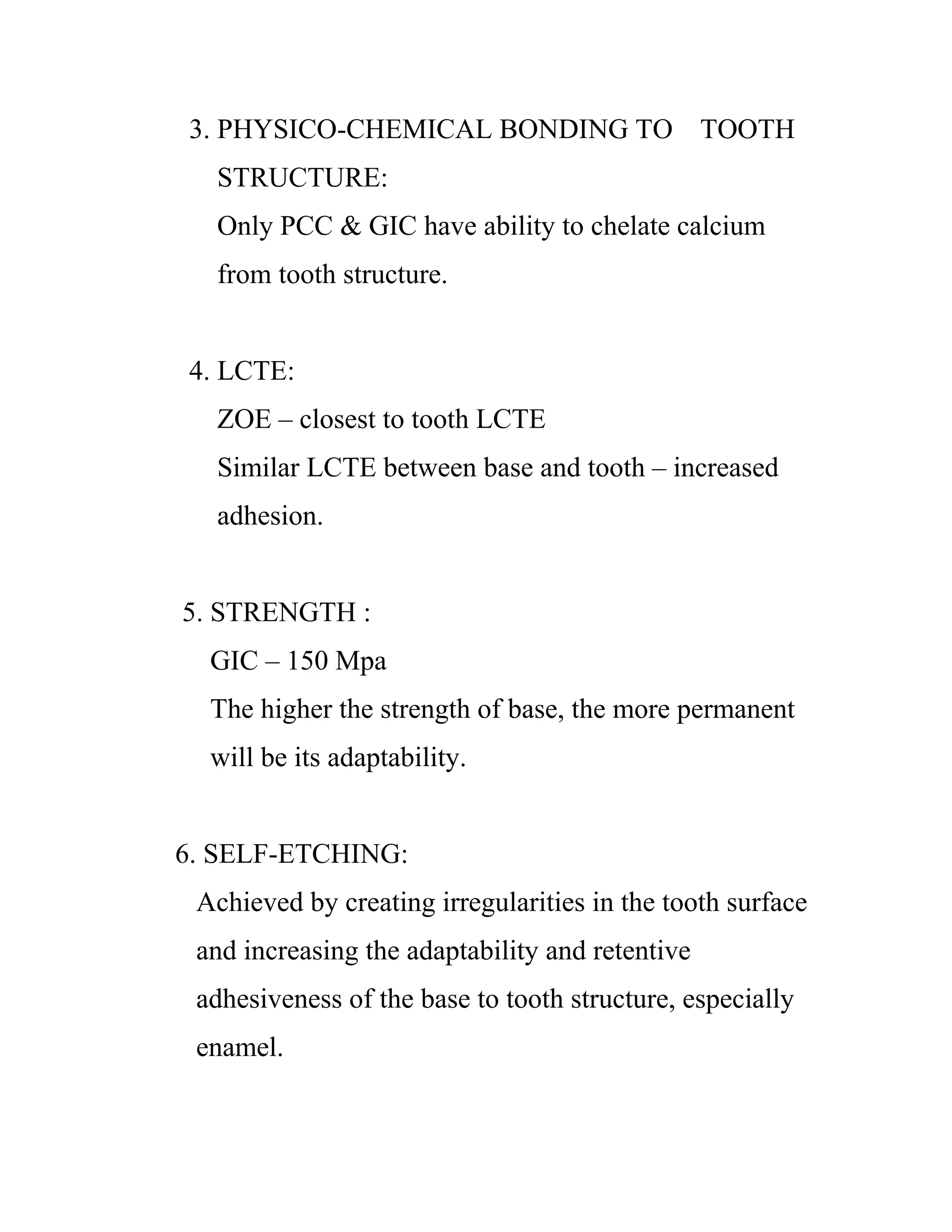 3. PHYSICO-CHEMICAL BONDING TO TOOTH
STRUCTURE:
Only PCC & GIC have ability to chelate calcium
from tooth structure.
4. LCTE:
ZOE – closest to tooth LCTE
Similar LCTE between base and tooth – increased
adhesion.
5. STRENGTH :
GIC – 150 Mpa
The higher the strength of base, the more permanent
will be its adaptability.
6. SELF-ETCHING:
Achieved by creating irregularities in the tooth surface
and increasing the adaptability and retentive
adhesiveness of the base to tooth structure, especially
enamel.
 