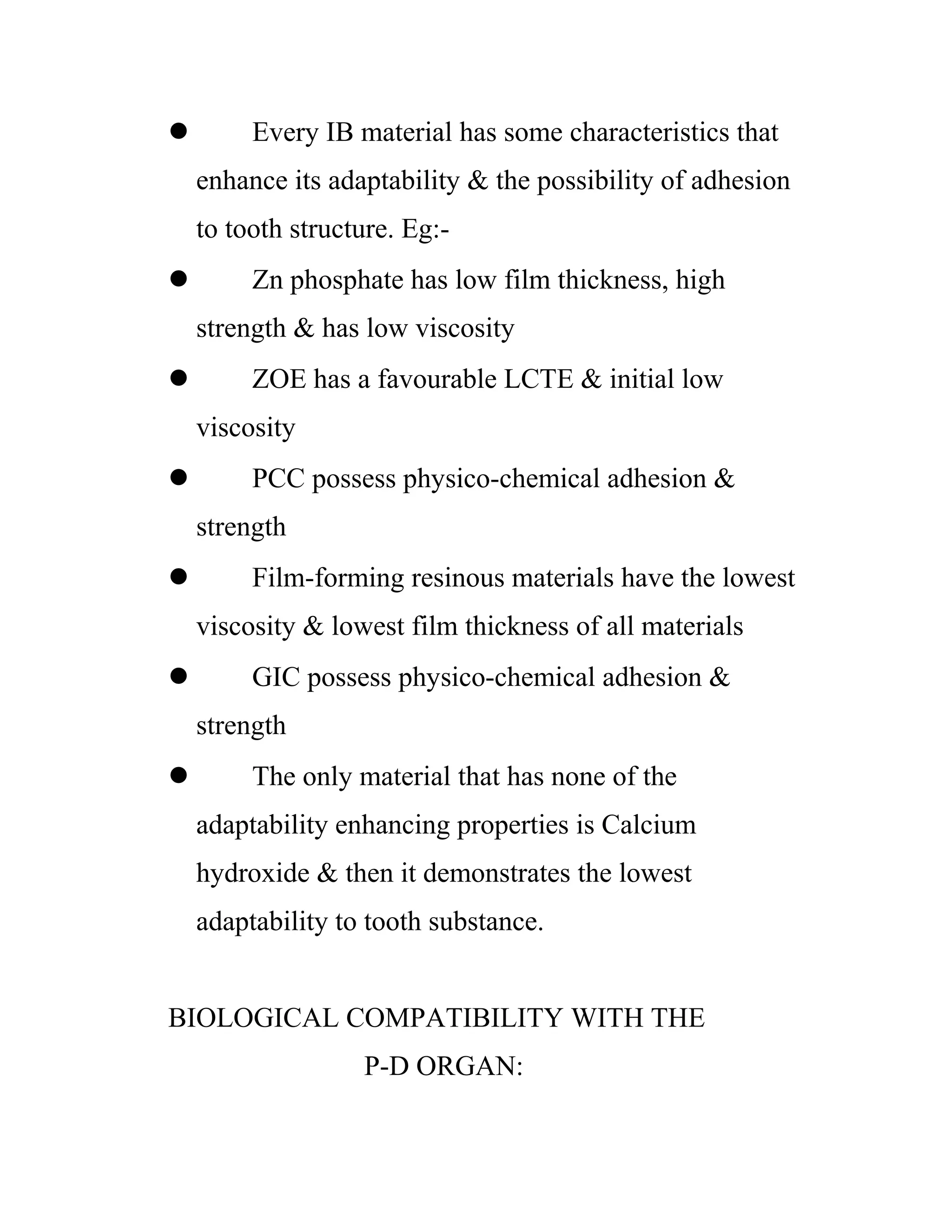  Every IB material has some characteristics that
enhance its adaptability & the possibility of adhesion
to tooth structure. Eg:-
 Zn phosphate has low film thickness, high
strength & has low viscosity
 ZOE has a favourable LCTE & initial low
viscosity
 PCC possess physico-chemical adhesion &
strength
 Film-forming resinous materials have the lowest
viscosity & lowest film thickness of all materials
 GIC possess physico-chemical adhesion &
strength
 The only material that has none of the
adaptability enhancing properties is Calcium
hydroxide & then it demonstrates the lowest
adaptability to tooth substance.
BIOLOGICAL COMPATIBILITY WITH THE
P-D ORGAN:
 