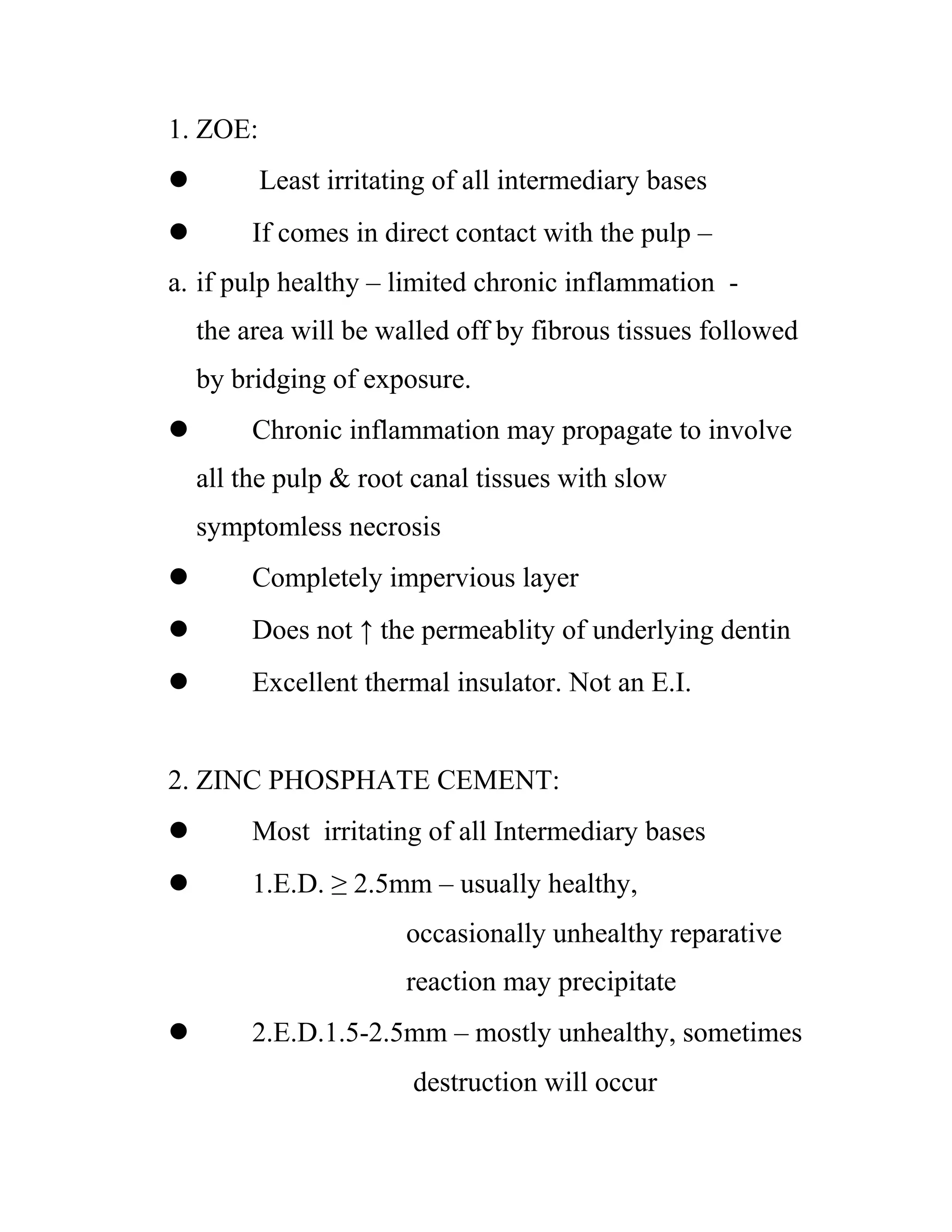 1. ZOE:
 Least irritating of all intermediary bases
 If comes in direct contact with the pulp –
a. if pulp healthy – limited chronic inflammation -
the area will be walled off by fibrous tissues followed
by bridging of exposure.
 Chronic inflammation may propagate to involve
all the pulp & root canal tissues with slow
symptomless necrosis
 Completely impervious layer
 Does not ↑ the permeablity of underlying dentin
 Excellent thermal insulator. Not an E.I.
2. ZINC PHOSPHATE CEMENT:
 Most irritating of all Intermediary bases
 1.E.D. ≥ 2.5mm – usually healthy,
occasionally unhealthy reparative
reaction may precipitate
 2.E.D.1.5-2.5mm – mostly unhealthy, sometimes
destruction will occur
 