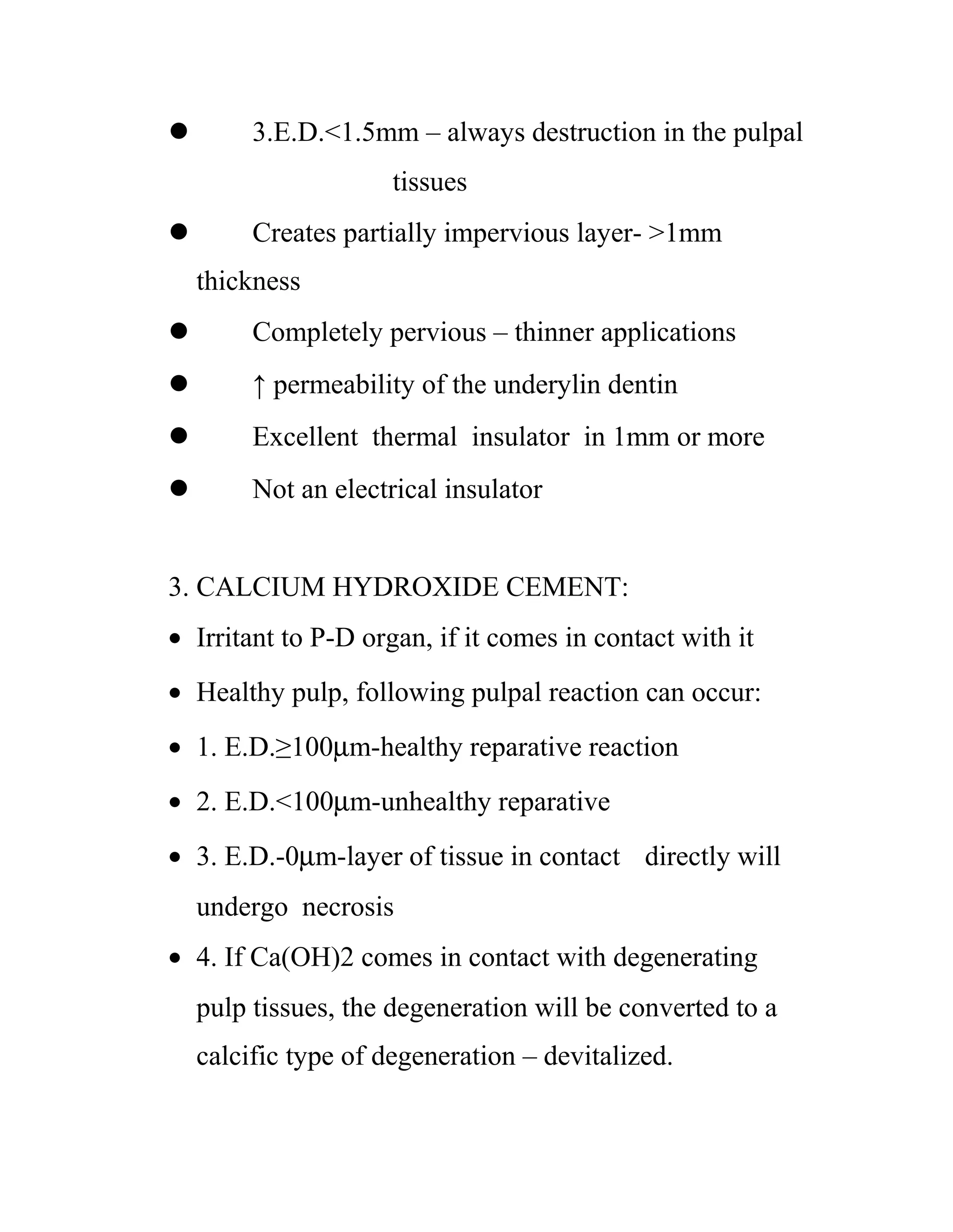  3.E.D.<1.5mm – always destruction in the pulpal
tissues
 Creates partially impervious layer- >1mm
thickness
 Completely pervious – thinner applications
 ↑ permeability of the underylin dentin
 Excellent thermal insulator in 1mm or more
 Not an electrical insulator
3. CALCIUM HYDROXIDE CEMENT:
• Irritant to P-D organ, if it comes in contact with it
• Healthy pulp, following pulpal reaction can occur:
• 1. E.D.≥100µm-healthy reparative reaction
• 2. E.D.<100µm-unhealthy reparative
• 3. E.D.-0µm-layer of tissue in contact directly will
undergo necrosis
• 4. If Ca(OH)2 comes in contact with degenerating
pulp tissues, the degeneration will be converted to a
calcific type of degeneration – devitalized.
 