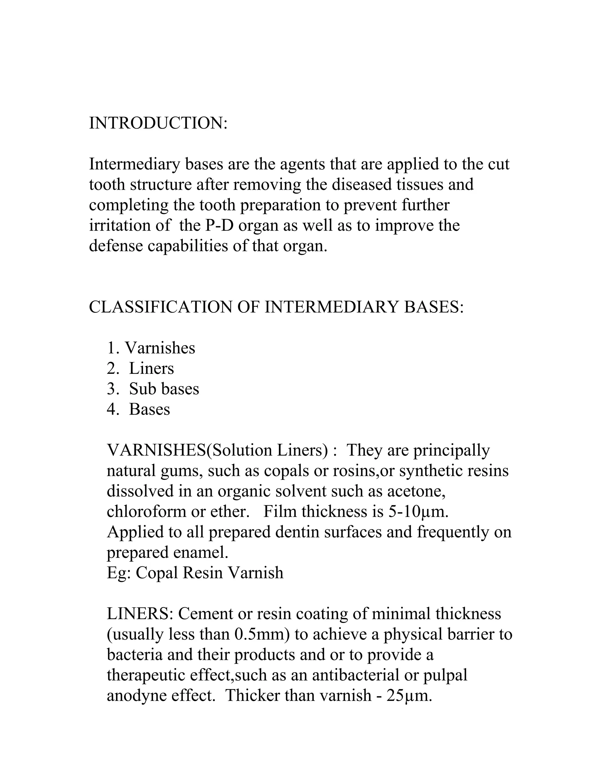 INTRODUCTION:
Intermediary bases are the agents that are applied to the cut
tooth structure after removing the diseased tissues and
completing the tooth preparation to prevent further
irritation of the P-D organ as well as to improve the
defense capabilities of that organ.
CLASSIFICATION OF INTERMEDIARY BASES:
1. Varnishes
2. Liners
3. Sub bases
4. Bases
VARNISHES(Solution Liners) : They are principally
natural gums, such as copals or rosins,or synthetic resins
dissolved in an organic solvent such as acetone,
chloroform or ether. Film thickness is 5-10µm.
Applied to all prepared dentin surfaces and frequently on
prepared enamel.
Eg: Copal Resin Varnish
LINERS: Cement or resin coating of minimal thickness
(usually less than 0.5mm) to achieve a physical barrier to
bacteria and their products and or to provide a
therapeutic effect,such as an antibacterial or pulpal
anodyne effect. Thicker than varnish - 25µm.
 