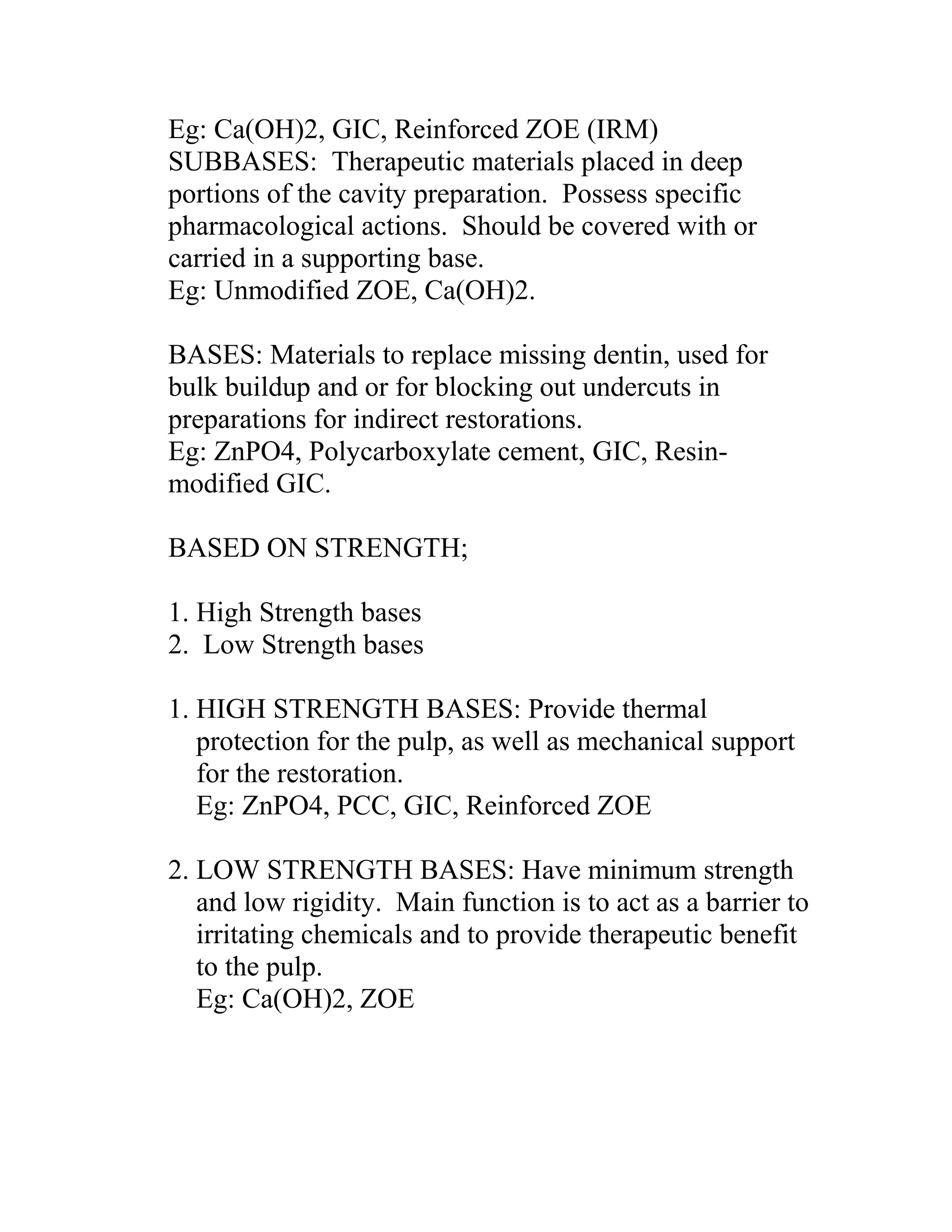 Eg: Ca(OH)2, GIC, Reinforced ZOE (IRM)
SUBBASES: Therapeutic materials placed in deep
portions of the cavity preparation. Possess specific
pharmacological actions. Should be covered with or
carried in a supporting base.
Eg: Unmodified ZOE, Ca(OH)2.
BASES: Materials to replace missing dentin, used for
bulk buildup and or for blocking out undercuts in
preparations for indirect restorations.
Eg: ZnPO4, Polycarboxylate cement, GIC, Resin-
modified GIC.
BASED ON STRENGTH;
1. High Strength bases
2. Low Strength bases
1. HIGH STRENGTH BASES: Provide thermal
protection for the pulp, as well as mechanical support
for the restoration.
Eg: ZnPO4, PCC, GIC, Reinforced ZOE
2. LOW STRENGTH BASES: Have minimum strength
and low rigidity. Main function is to act as a barrier to
irritating chemicals and to provide therapeutic benefit
to the pulp.
Eg: Ca(OH)2, ZOE
 