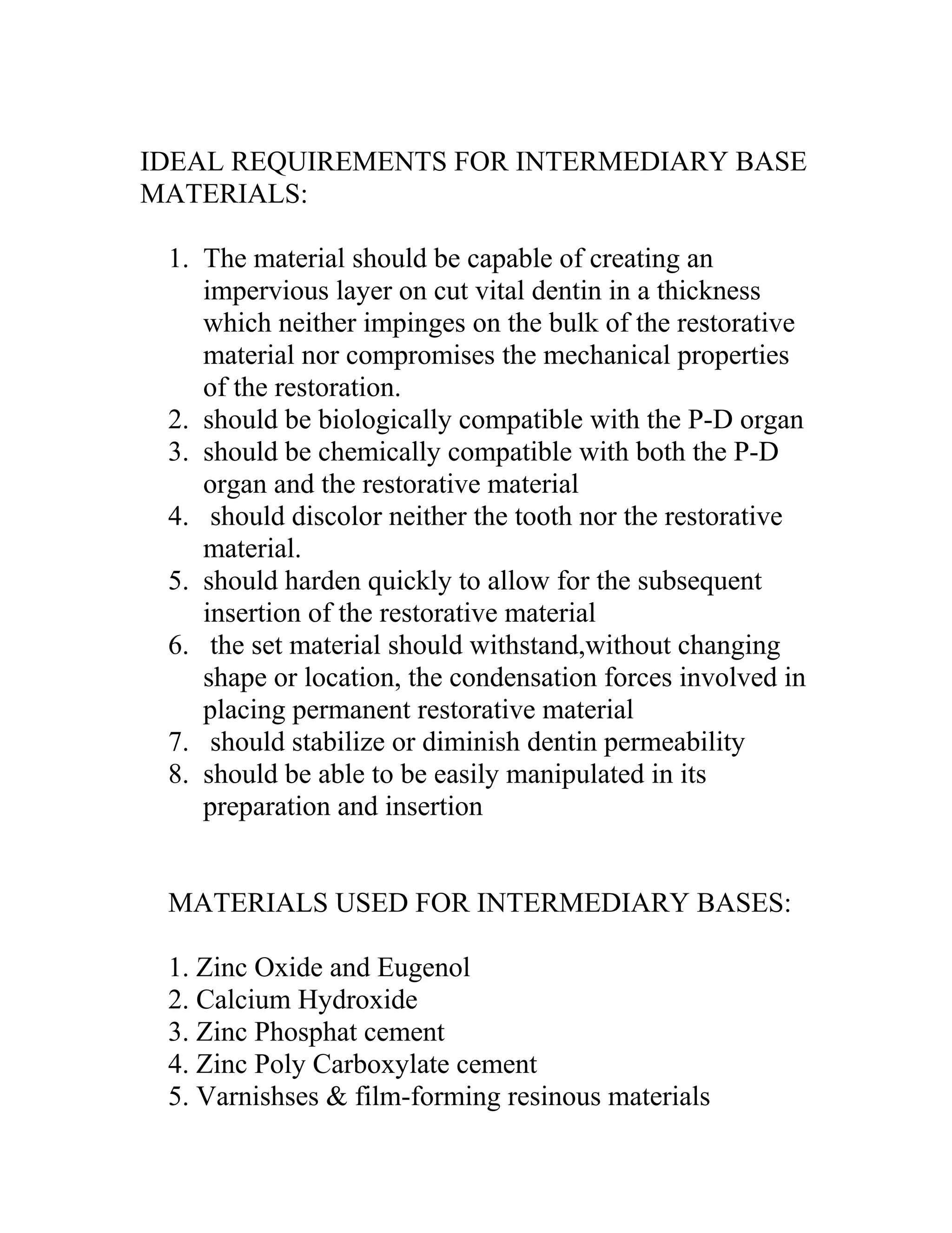 IDEAL REQUIREMENTS FOR INTERMEDIARY BASE
MATERIALS:
1. The material should be capable of creating an
impervious layer on cut vital dentin in a thickness
which neither impinges on the bulk of the restorative
material nor compromises the mechanical properties
of the restoration.
2. should be biologically compatible with the P-D organ
3. should be chemically compatible with both the P-D
organ and the restorative material
4. should discolor neither the tooth nor the restorative
material.
5. should harden quickly to allow for the subsequent
insertion of the restorative material
6. the set material should withstand,without changing
shape or location, the condensation forces involved in
placing permanent restorative material
7. should stabilize or diminish dentin permeability
8. should be able to be easily manipulated in its
preparation and insertion
MATERIALS USED FOR INTERMEDIARY BASES:
1. Zinc Oxide and Eugenol
2. Calcium Hydroxide
3. Zinc Phosphat cement
4. Zinc Poly Carboxylate cement
5. Varnishses & film-forming resinous materials
 