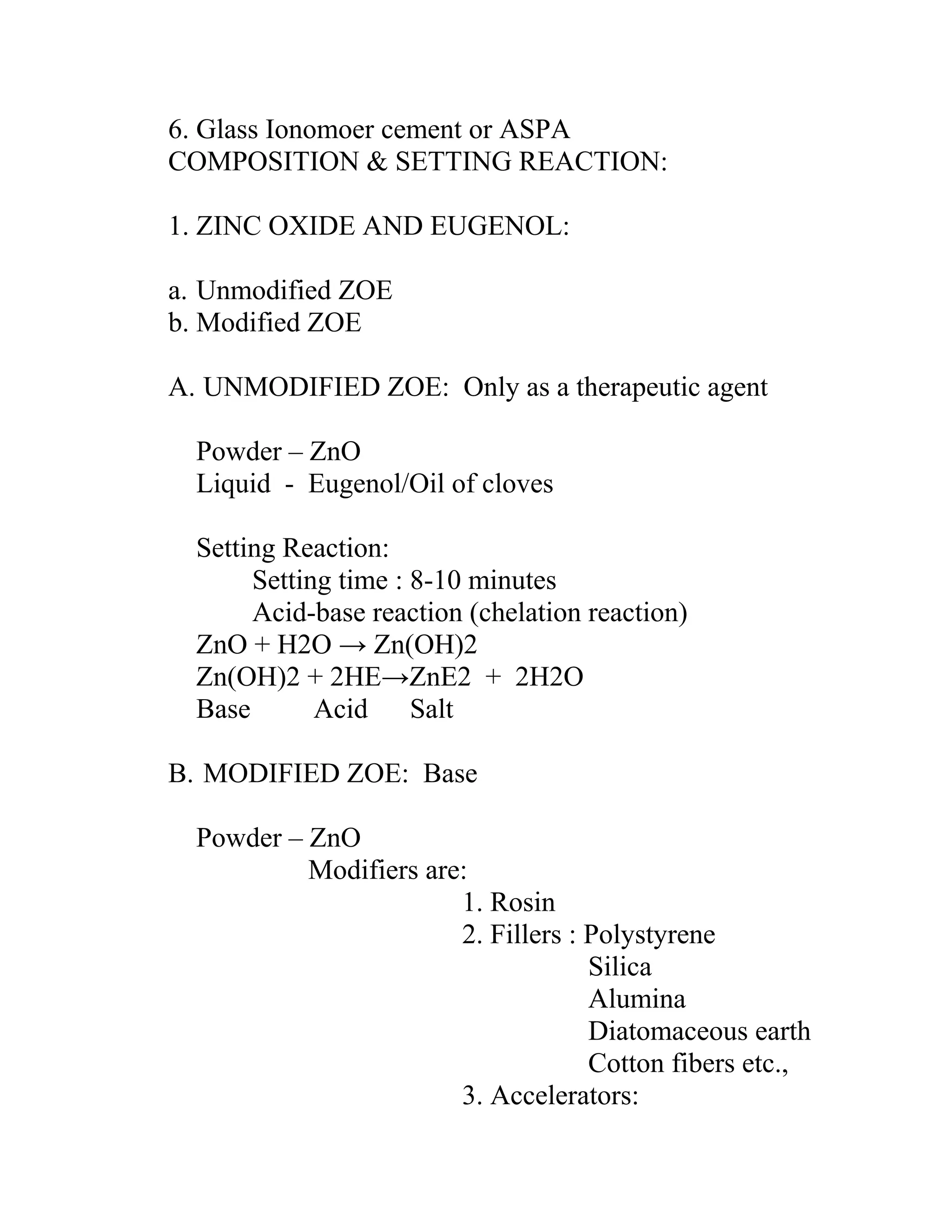 6. Glass Ionomoer cement or ASPA
COMPOSITION & SETTING REACTION:
1. ZINC OXIDE AND EUGENOL:
a. Unmodified ZOE
b. Modified ZOE
A. UNMODIFIED ZOE: Only as a therapeutic agent
Powder – ZnO
Liquid - Eugenol/Oil of cloves
Setting Reaction:
Setting time : 8-10 minutes
Acid-base reaction (chelation reaction)
ZnO + H2O → Zn(OH)2
Zn(OH)2 + 2HE→ZnE2 + 2H2O
Base Acid Salt
B. MODIFIED ZOE: Base
Powder – ZnO
Modifiers are:
1. Rosin
2. Fillers : Polystyrene
Silica
Alumina
Diatomaceous earth
Cotton fibers etc.,
3. Accelerators:
 