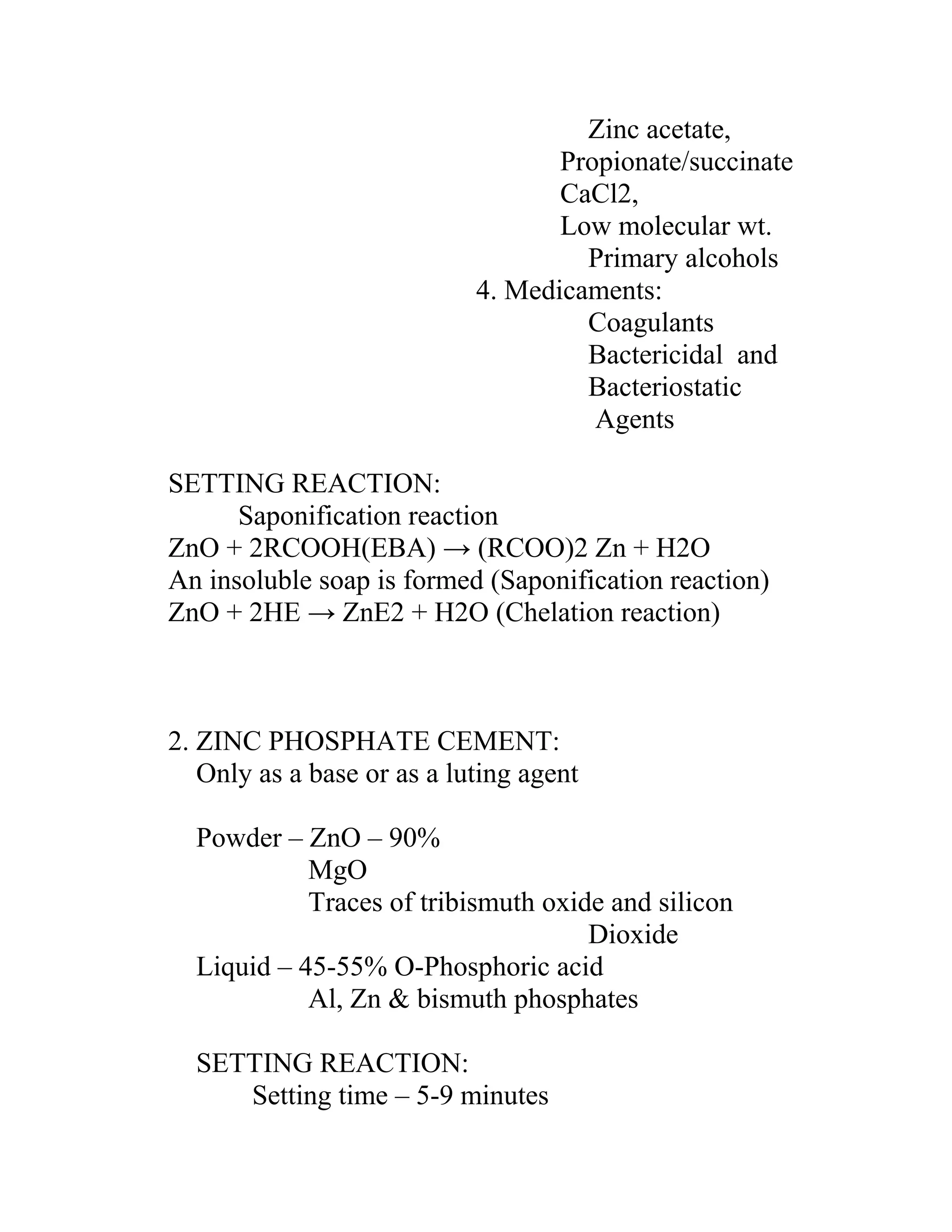 Zinc acetate,
Propionate/succinate
CaCl2,
Low molecular wt.
Primary alcohols
4. Medicaments:
Coagulants
Bactericidal and
Bacteriostatic
Agents
SETTING REACTION:
Saponification reaction
ZnO + 2RCOOH(EBA) → (RCOO)2 Zn + H2O
An insoluble soap is formed (Saponification reaction)
ZnO + 2HE → ZnE2 + H2O (Chelation reaction)
2. ZINC PHOSPHATE CEMENT:
Only as a base or as a luting agent
Powder – ZnO – 90%
MgO
Traces of tribismuth oxide and silicon
Dioxide
Liquid – 45-55% O-Phosphoric acid
Al, Zn & bismuth phosphates
SETTING REACTION:
Setting time – 5-9 minutes
 