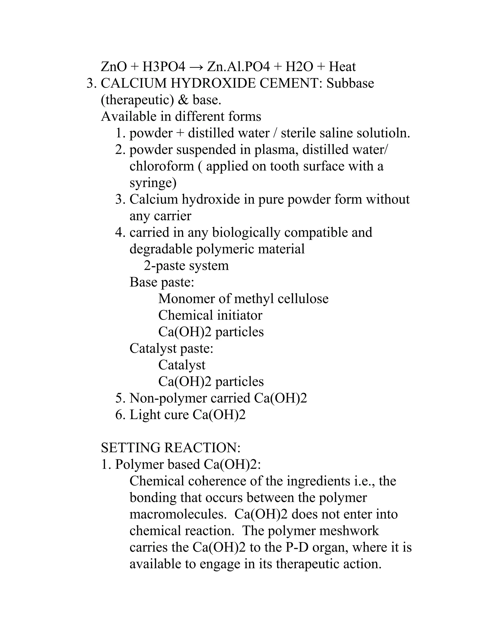 ZnO + H3PO4 → Zn.Al.PO4 + H2O + Heat
3. CALCIUM HYDROXIDE CEMENT: Subbase
(therapeutic) & base.
Available in different forms
1. powder + distilled water / sterile saline solutioln.
2. powder suspended in plasma, distilled water/
chloroform ( applied on tooth surface with a
syringe)
3. Calcium hydroxide in pure powder form without
any carrier
4. carried in any biologically compatible and
degradable polymeric material
2-paste system
Base paste:
Monomer of methyl cellulose
Chemical initiator
Ca(OH)2 particles
Catalyst paste:
Catalyst
Ca(OH)2 particles
5. Non-polymer carried Ca(OH)2
6. Light cure Ca(OH)2
SETTING REACTION:
1. Polymer based Ca(OH)2:
Chemical coherence of the ingredients i.e., the
bonding that occurs between the polymer
macromolecules. Ca(OH)2 does not enter into
chemical reaction. The polymer meshwork
carries the Ca(OH)2 to the P-D organ, where it is
available to engage in its therapeutic action.
 