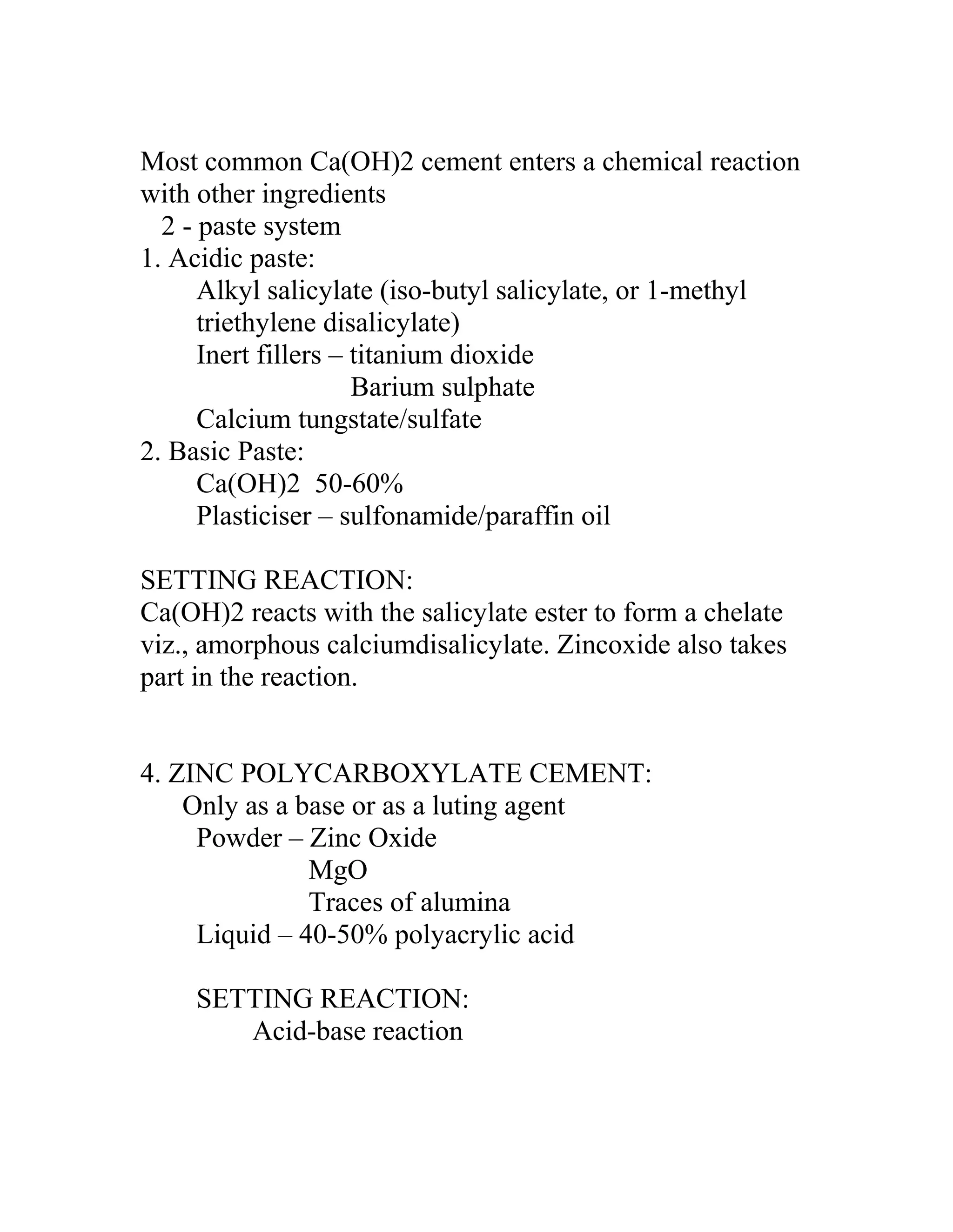 Most common Ca(OH)2 cement enters a chemical reaction
with other ingredients
2 - paste system
1. Acidic paste:
Alkyl salicylate (iso-butyl salicylate, or 1-methyl
triethylene disalicylate)
Inert fillers – titanium dioxide
Barium sulphate
Calcium tungstate/sulfate
2. Basic Paste:
Ca(OH)2 50-60%
Plasticiser – sulfonamide/paraffin oil
SETTING REACTION:
Ca(OH)2 reacts with the salicylate ester to form a chelate
viz., amorphous calciumdisalicylate. Zincoxide also takes
part in the reaction.
4. ZINC POLYCARBOXYLATE CEMENT:
Only as a base or as a luting agent
Powder – Zinc Oxide
MgO
Traces of alumina
Liquid – 40-50% polyacrylic acid
SETTING REACTION:
Acid-base reaction
 