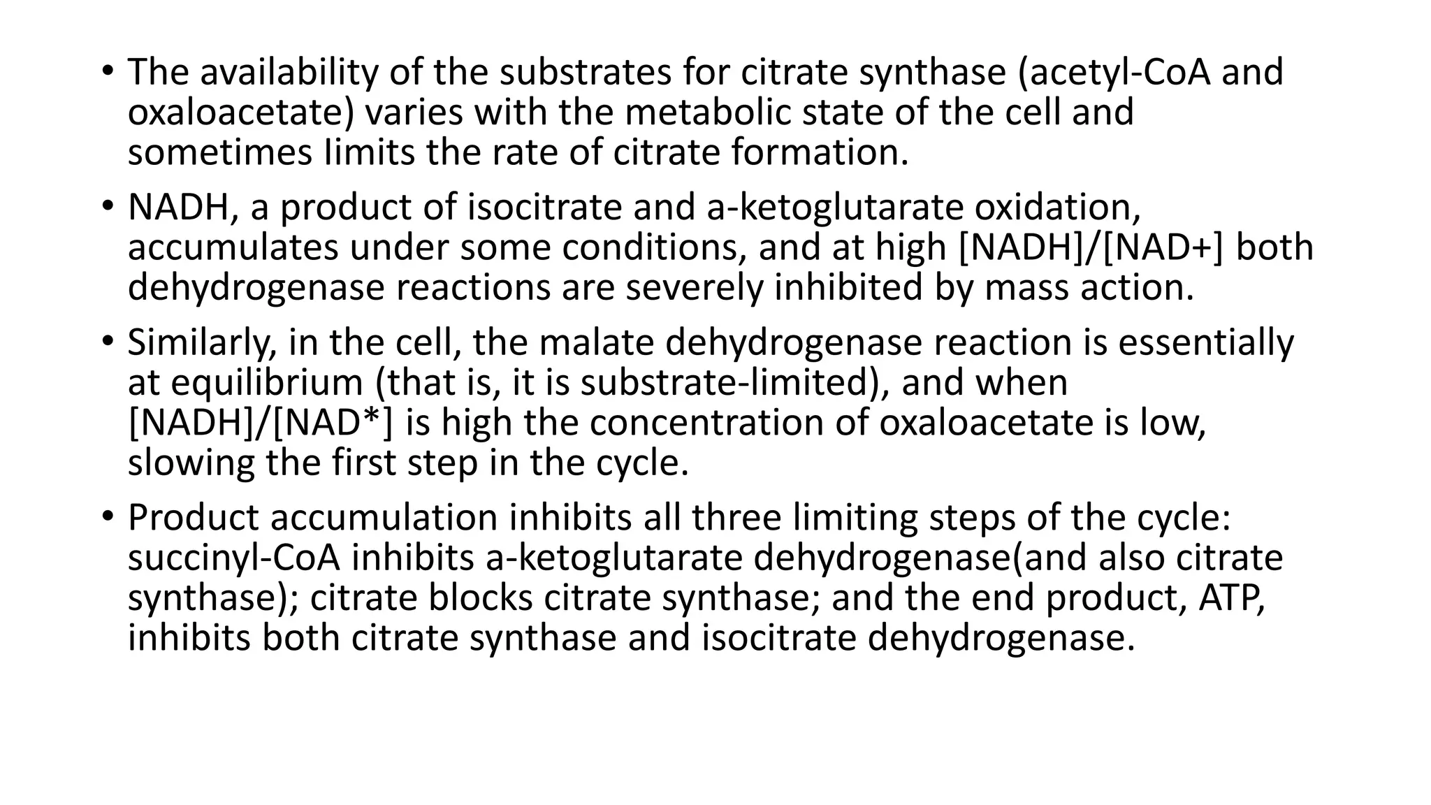 • The availability of the substrates for citrate synthase (acetyl-CoA and
oxaloacetate) varies with the metabolic state of the cell and
sometimes Iimits the rate of citrate formation.
• NADH, a product of isocitrate and a-ketoglutarate oxidation,
accumulates under some conditions, and at high [NADH]/[NAD+] both
dehydrogenase reactions are severely inhibited by mass action.
• Similarly, in the cell, the malate dehydrogenase reaction is essentially
at equilibrium (that is, it is substrate-limited), and when
[NADH]/[NAD*] is high the concentration of oxaloacetate is low,
slowing the first step in the cycle.
• Product accumulation inhibits all three limiting steps of the cycle:
succinyl-CoA inhibits a-ketoglutarate dehydrogenase(and also citrate
synthase); citrate blocks citrate synthase; and the end product, ATP,
inhibits both citrate synthase and isocitrate dehydrogenase.
 