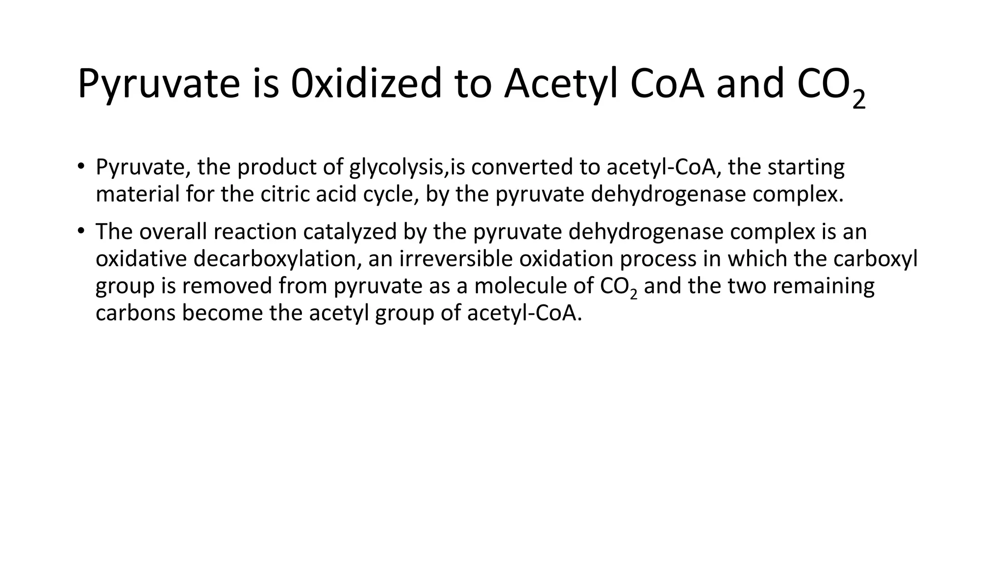 Pyruvate is 0xidized to Acetyl CoA and CO2
• Pyruvate, the product of glycolysis,is converted to acetyl-CoA, the starting
material for the citric acid cycle, by the pyruvate dehydrogenase complex.
• The overall reaction catalyzed by the pyruvate dehydrogenase complex is an
oxidative decarboxylation, an irreversible oxidation process in which the carboxyl
group is removed from pyruvate as a molecule of CO2 and the two remaining
carbons become the acetyl group of acetyl-CoA.
 