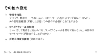 その他の設定
● 管理者権限
デバッグ、特権ポートでの Listen、HTTP サーバのセットアップ等など、コンピュー
タの管理者権限 (昇格した状態) での操作が必要になることがある
● ファイアウォールの解放
サーバとして動作させるためには、ファイアウォールを開けておかないと、外部のリ
モート サーバが接続することができない
● 仮想化環境の構築 (可能な場合)
11
 