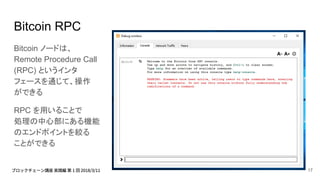 Bitcoin RPC
Bitcoin ノードは、
Remote Procedure Call
(RPC) というインタ
フェースを通じて、操作
ができる
RPC を用いることで
処理の中心部にある機能
のエンドポイントを絞る
ことができる
17
 